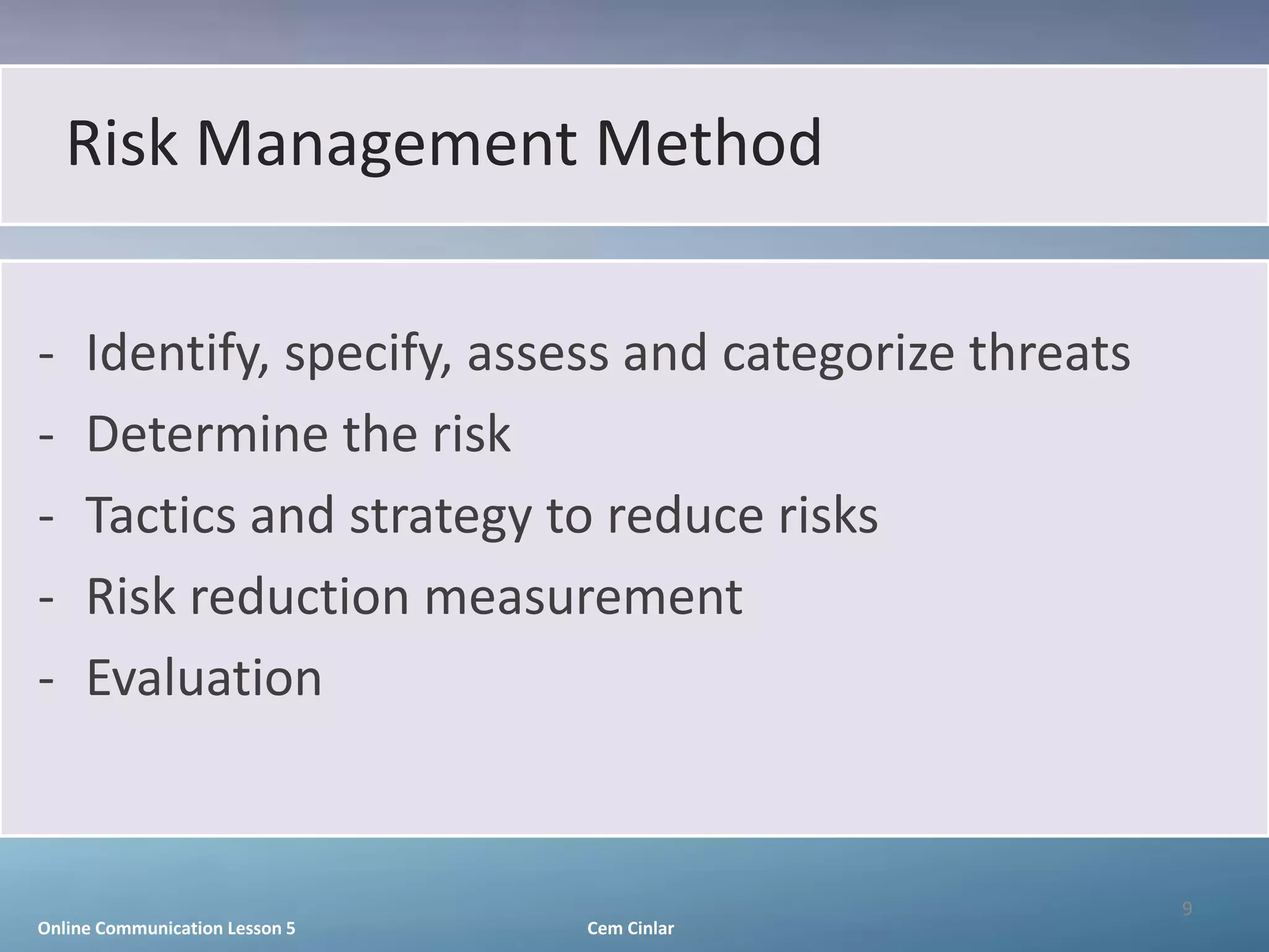Risk Management Method

-    Identify, specify, assess and categorize threats
-    Determine the risk
-    Tactics and strategy to reduce risks
-    Risk reduction measurement
-    Evaluation


                                                        9
Online Communication Lesson 5   Cem Cinlar
 