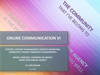 ONLINE COMMUNICATION VI

   CONTENT, CONTENT MANAGEMENT, CONTENT MARKETING,
      COMMUNITY, ONLINE COMMUNITY MANAGEMENT,

               DIGITAL AGENCIES, CHOOSING AN AGENCY,
                     GUIDE YOUR DIGITAL AGENCY

                          Dr. CEM ÇINLAR
                              17.12.2012
                                                                1
Online Communication 6                             Cem Cinlar
 
