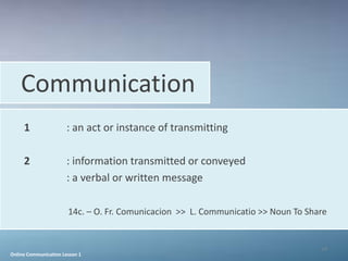 Communication
     1                 : an act or instance of transmitting

     2                 : information transmitted or conveyed
                       : a verbal or written message

                       14c. – O. Fr. Comunicacion >> L. Communicatio >> Noun To Share


                                                                                   14
Online Communication Lesson 1
 