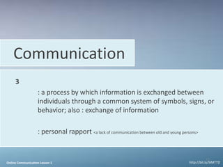Communication
     3
                   : a process by which information is exchanged between
                   individuals through a common system of symbols, signs, or
                   behavior; also : exchange of information

                   : personal rapport <a lack of communication between old and young persons>


                                                                                                    15
Online Communication Lesson 1                                                           http://bit.ly/SlMTTD
 