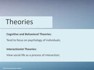 Theories
     Cognitive and Behavioral Theories:
     Tend to focus on psychology of individuals;

     Interactionist Theories:
     View social life as a process of interaction;


                                                     17
Online Communication Lesson 1
 