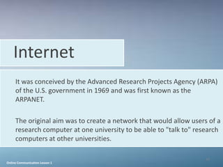 Internet
     It was conceived by the Advanced Research Projects Agency (ARPA)
     of the U.S. government in 1969 and was first known as the
     ARPANET.

     The original aim was to create a network that would allow users of a
     research computer at one university to be able to "talk to" research
     computers at other universities.

                                                                    39
Online Communication Lesson 1
 
