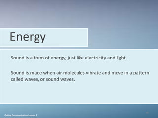Energy
     Sound is a form of energy, just like electricity and light.

     Sound is made when air molecules vibrate and move in a pattern
     called waves, or sound waves.




                                                                   46
Online Communication Lesson 1
 