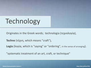 Technology
     Originates in the Greek words; technologia (τεχνολογία),

     Techne (τέχνη, which means "craft"),
     Logia (λογία, which is "saying" or "ordering", in the sense of arranging).

     "systematic treatment of an art, craft, or technique"


                                                                                 5
Online Communication Lesson 1                                        http://bit.ly/WmzYYM
 