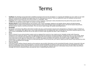 Terms
•   Feedback: The whistling sound made when amplified sound goes back into the microphone. In a hearing aid, feedback can occur when an ear mold
    does not fit well and the amplified sound goes back into the hearing aid microphone. There are additional causes for feedback and persistent
    feedback should be discussed with your parent advisor or audiologist. ideas.
•   Frequency: The number of vibrations per second of a sound. Frequency, expressed in Hertz (Hz) determines the pitch of the sound. Lower Hz
    numbers are low pitched sounds; higher Hz numbers are high pitched.
•   Wireless Devices: Small handheld devices that provide e-mail, instant messaging, telephone and speaker phone, games and web browsing.
    Individuals who are deaf or hard of hearing use these devices to chat online through instant messaging and to use internet based relay services.
    Wireless devices require a monthly service plan. This is an area of rapid change and rapidly improving products.
•   Bandwidth:
•   Bandwidth is one factor that affects information transfer rate over a communication channel and is designated as a frequency range in kilohertz or
    megahertz. For example, WiFi signals have a much wider bandwidth than narrowband AM radio. Comparing the information payload capacity of the
    two in terms of bandwidth, the former lies on the scale of a tractor-trailer rig while the latter is like a compact car.
•   Noise:
•   Noise is inherent to any communications system and can originate from natural or man-made sources. Examples include radio-frequency
    interference from electronic devices, static from lightning and electrical equipment and electromagnetic interference from sun spot activity. Noise
    introduces errors and alters the original form of the message by the time it reaches its destination. The strength of the message signal relative to
    noise, also known as the signal-to-noise (S/N) ratio, is another key aspect that affects the speed of information transfer. Imagine having a
    conversation in a quiet restaurant and then at a wild sporting event. In the second case, you need to repeat yourself several times because the noise
    of the crowd overwhelms the message.
•   Channel Capacity:
•   Information theory defines channel capacity as the maximum rate at which information can be transmitted through a channel, measured in bits per
    second or kilobits per second. Channel capacity is a function of both bandwidth and signal-to-noise ratio and one can be exchanged for the other.
    Decreasing bandwidth and boosting S/N ratio can preserve channel capacity. However, Shannon's information theory further states that efficient
    message and channel coding techniques also play key roles in establishing theoretical limit.




                                                                                                                                                       56
 