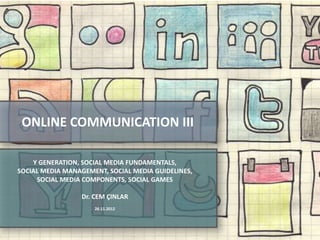 ONLINE COMMUNICATION III

       Y GENERATION, SOCIAL MEDIA FUNDAMENTALS,
   SOCIAL MEDIA MANAGEMENT, SOCIAL MEDIA GUIDELINES,
        SOCIAL MEDIA COMPONENTS, SOCIAL GAMES

                         Dr. CEM ÇINLAR
                            26.11.2012



Online Communication 3                                 1
 