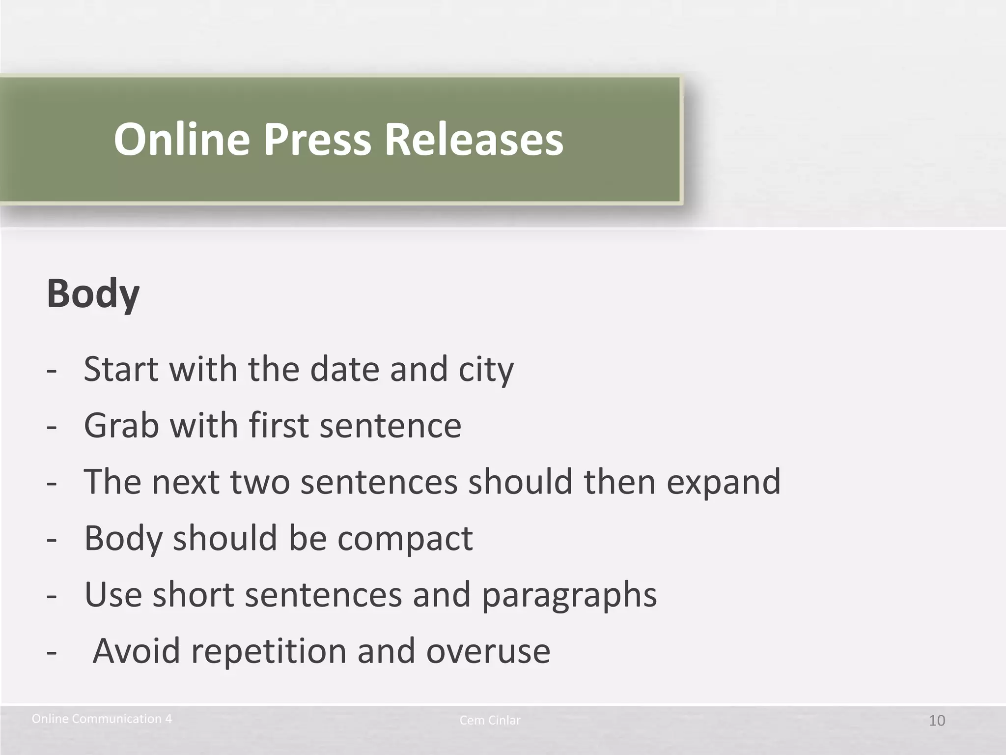 Online Press Releases


  Body
  -     Start with the date and city
  -     Grab with first sentence
  -     The next two sentences should then expand
  -     Body should be compact
  -     Use short sentences and paragraphs
  -     Avoid repetition and overuse
Online Communication 4        Cem Cinlar            10
 
