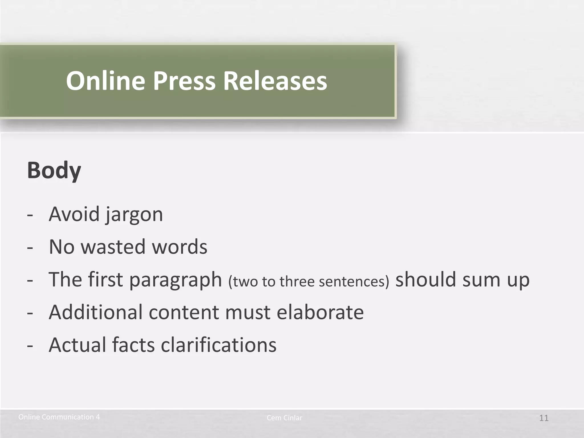 Online Press Releases


  Body
  -     Avoid jargon
  -     No wasted words
  -     The first paragraph (two to three sentences) should sum up
  -     Additional content must elaborate
  -     Actual facts clarifications

Online Communication 4            Cem Cinlar                         11
 