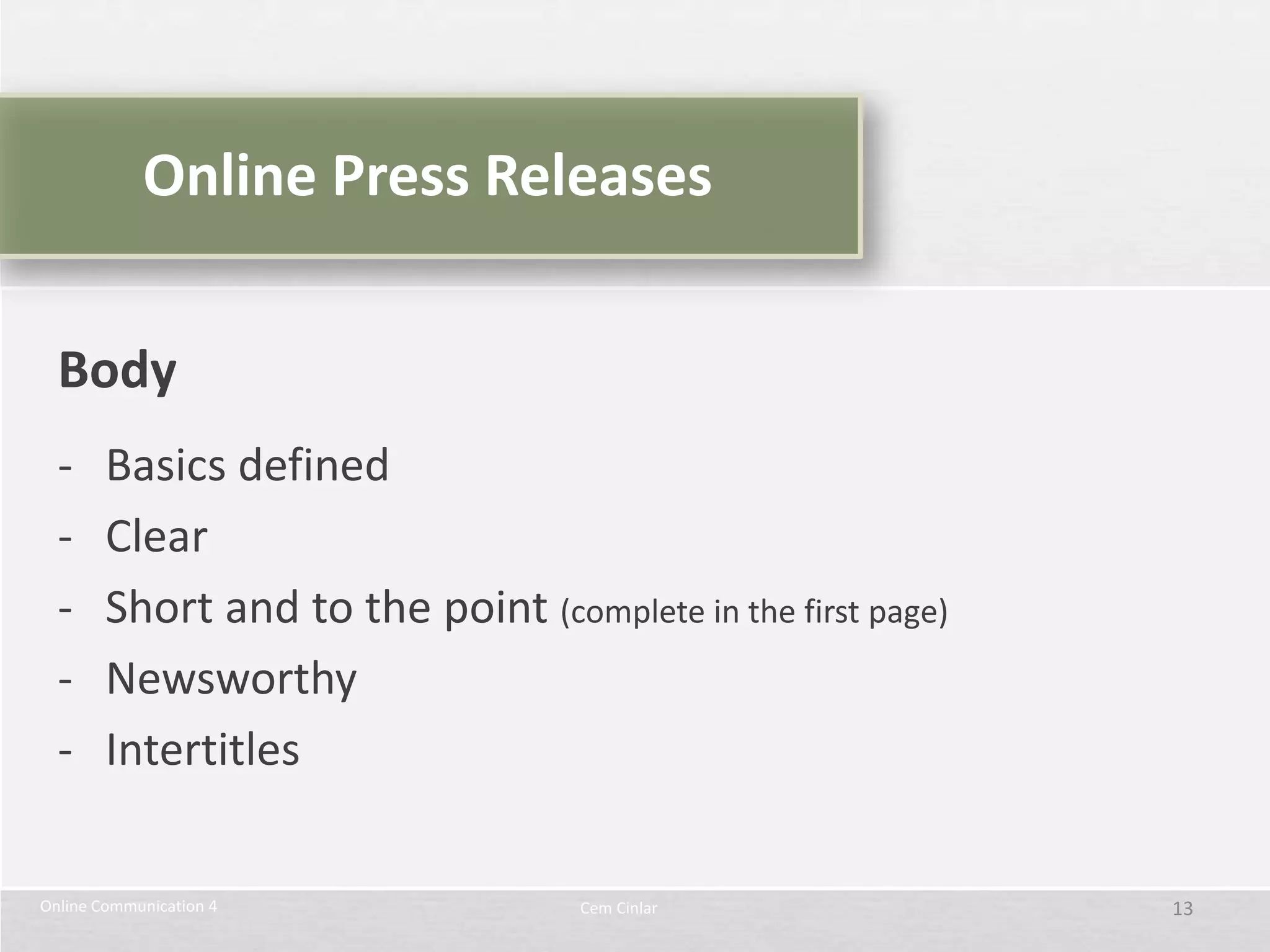 Online Press Releases


  Body
  -     Basics defined
  -     Clear
  -     Short and to the point (complete in the first page)
  -     Newsworthy
  -     Intertitles

Online Communication 4              Cem Cinlar                13
 