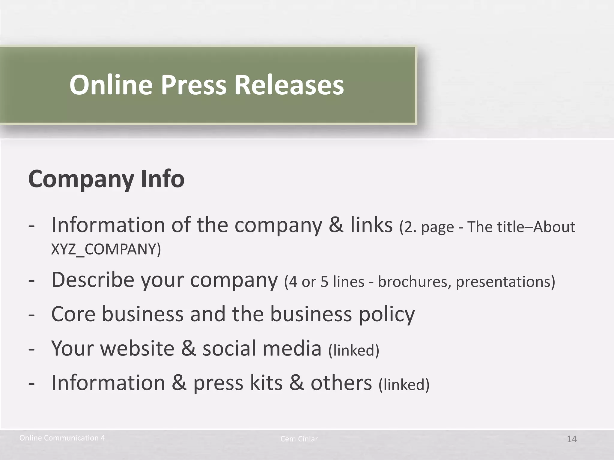 Online Press Releases


  Company Info
  - Information of the company & links (2. page - The title–About
        XYZ_COMPANY)
  -     Describe your company (4 or 5 lines - brochures, presentations)
  -     Core business and the business policy
  -     Your website & social media (linked)
  -     Information & press kits & others (linked)

Online Communication 4              Cem Cinlar                            14
 