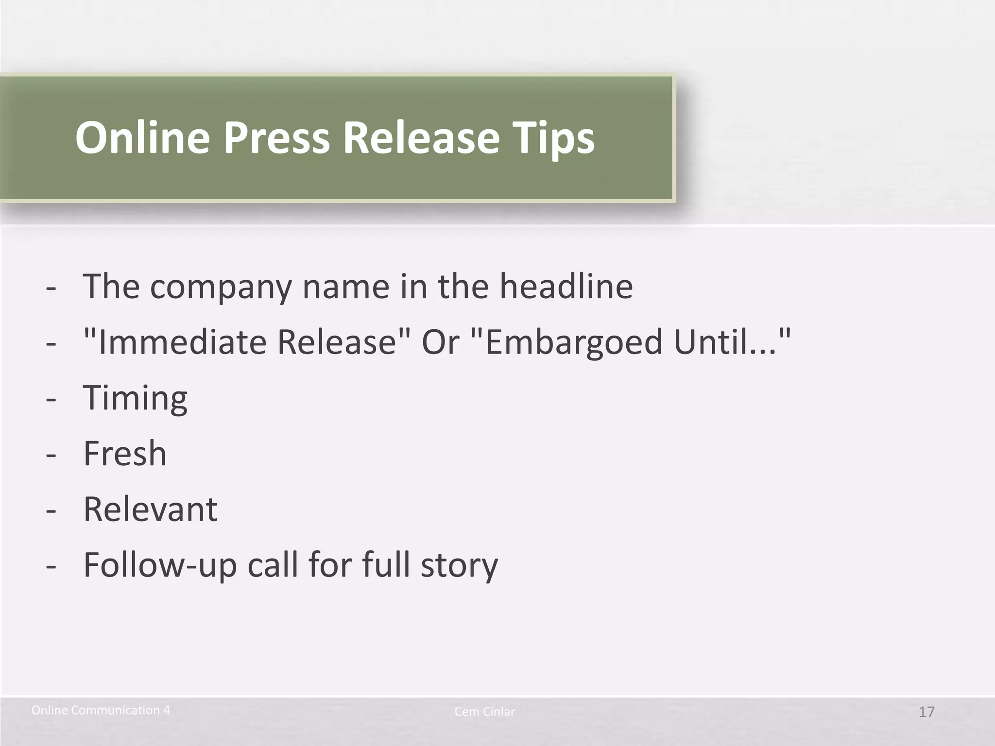 Online Press Release Tips

  -     The company name in the headline
  -     "Immediate Release" Or "Embargoed Until..."
  -     Timing
  -     Fresh
  -     Relevant
  -     Follow-up call for full story


Online Communication 4        Cem Cinlar              17
 
