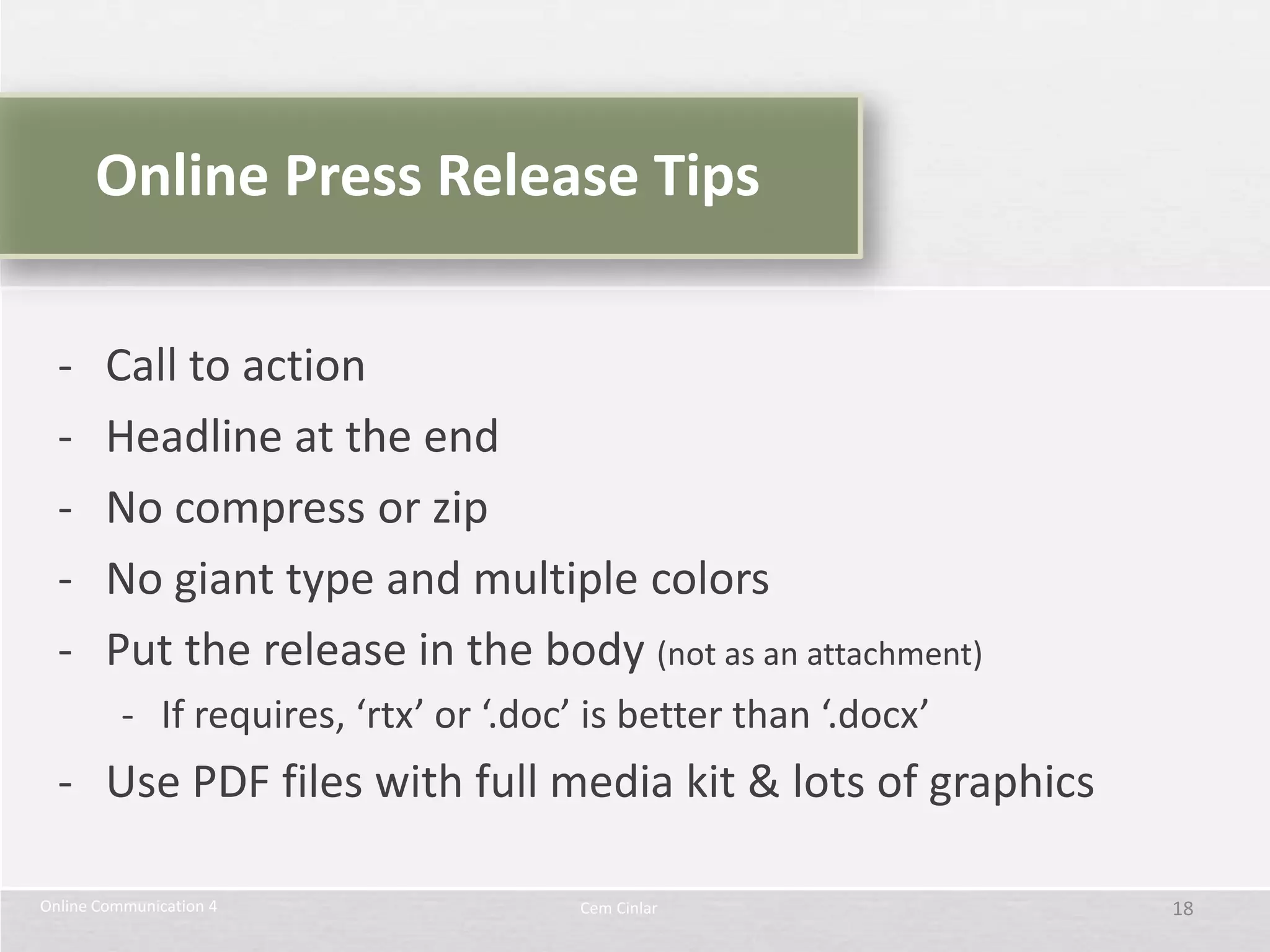 Online Press Release Tips

  -     Call to action
  -     Headline at the end
  -     No compress or zip
  -     No giant type and multiple colors
  -     Put the release in the body (not as an attachment)
          - If requires, ‘rtx’ or ‘.doc’ is better than ‘.docx’
  - Use PDF files with full media kit & lots of graphics

Online Communication 4                  Cem Cinlar                18
 