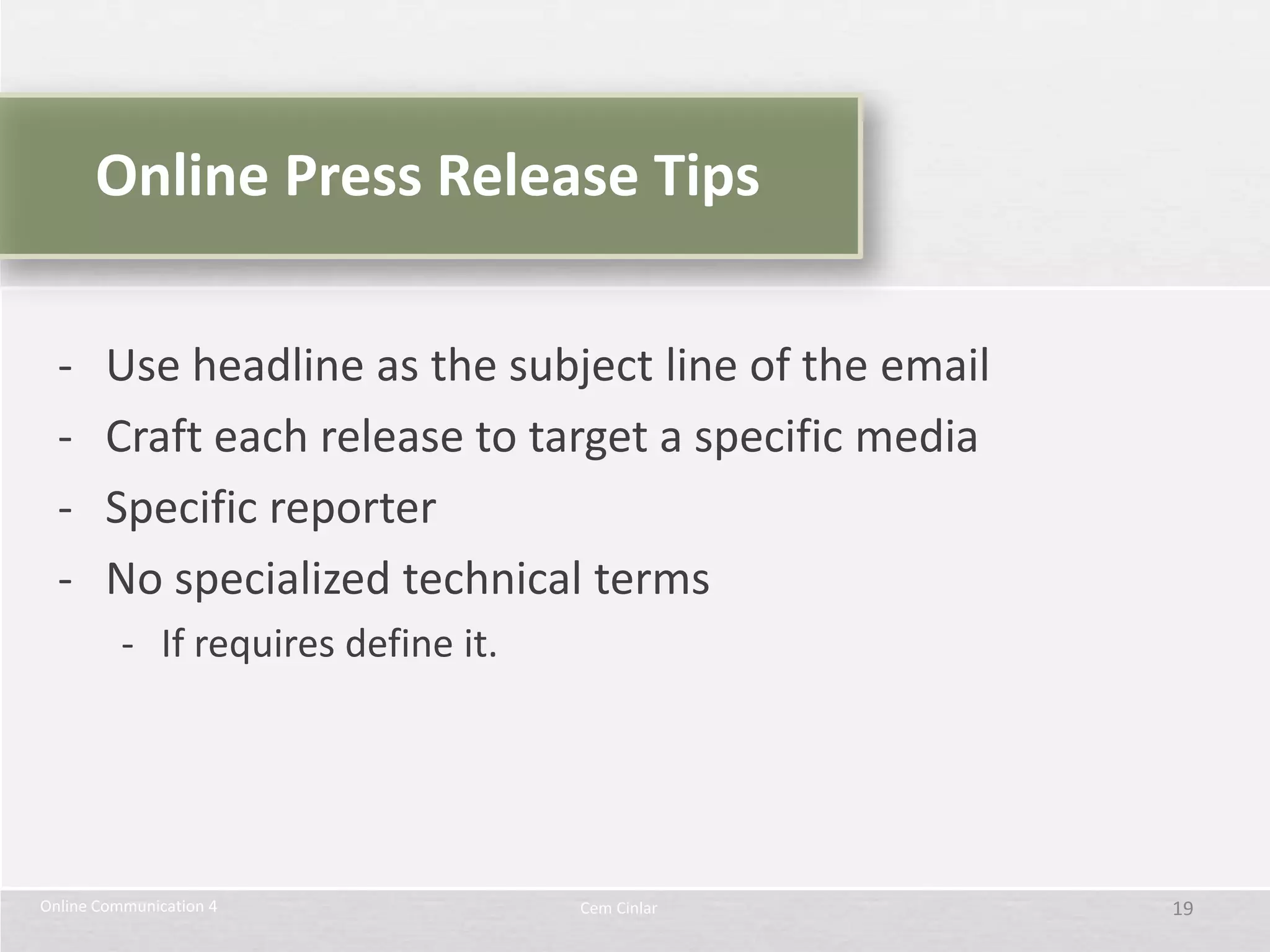 Online Press Release Tips

  -     Use headline as the subject line of the email
  -     Craft each release to target a specific media
  -     Specific reporter
  -     No specialized technical terms
          - If requires define it.




Online Communication 4               Cem Cinlar         19
 