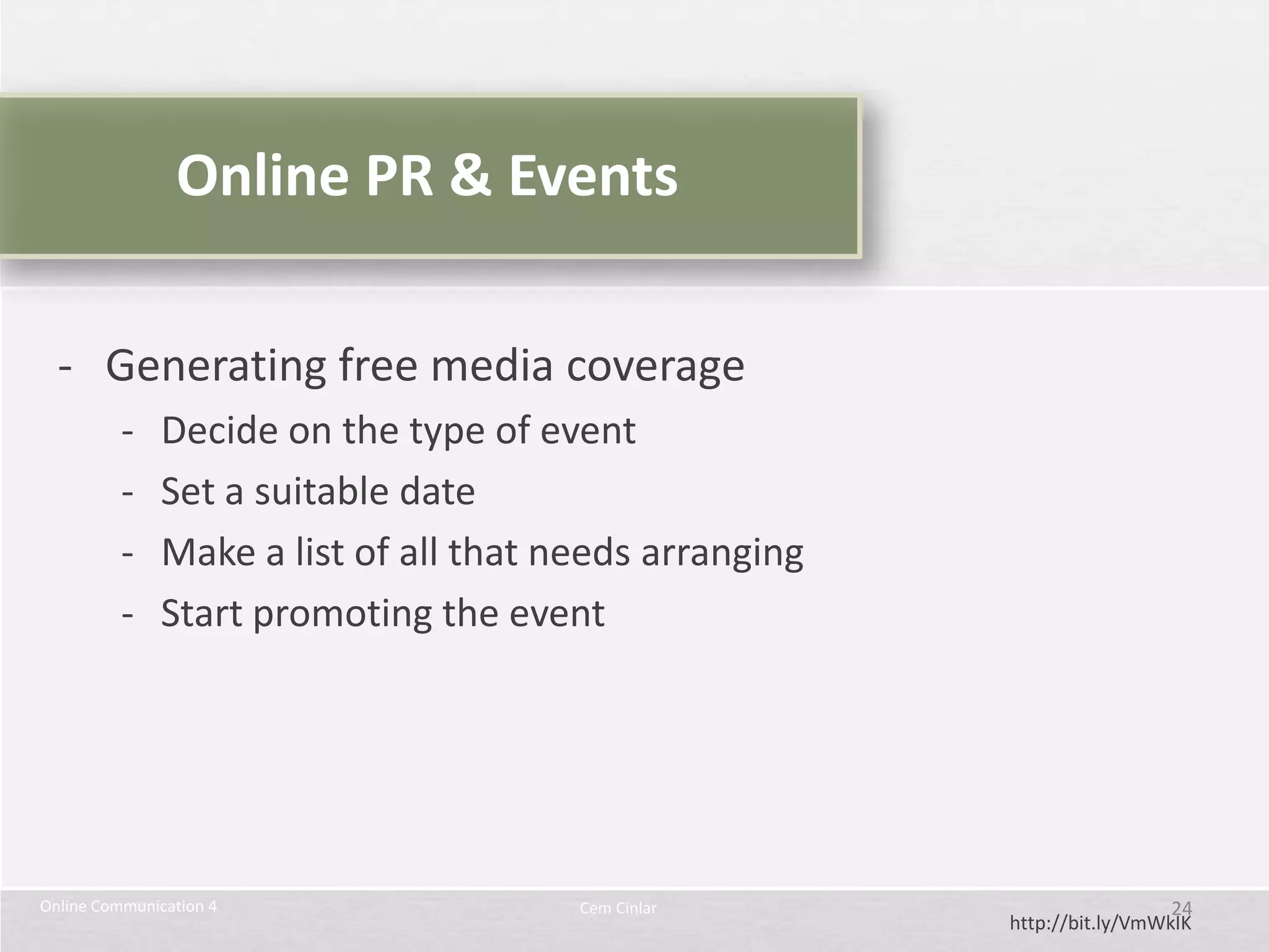 Online PR & Events

  - Generating free media coverage
          -   Decide on the type of event
          -   Set a suitable date
          -   Make a list of all that needs arranging
          -   Start promoting the event




Online Communication 4                 Cem Cinlar                         24
                                                        http://bit.ly/VmWkIK
 