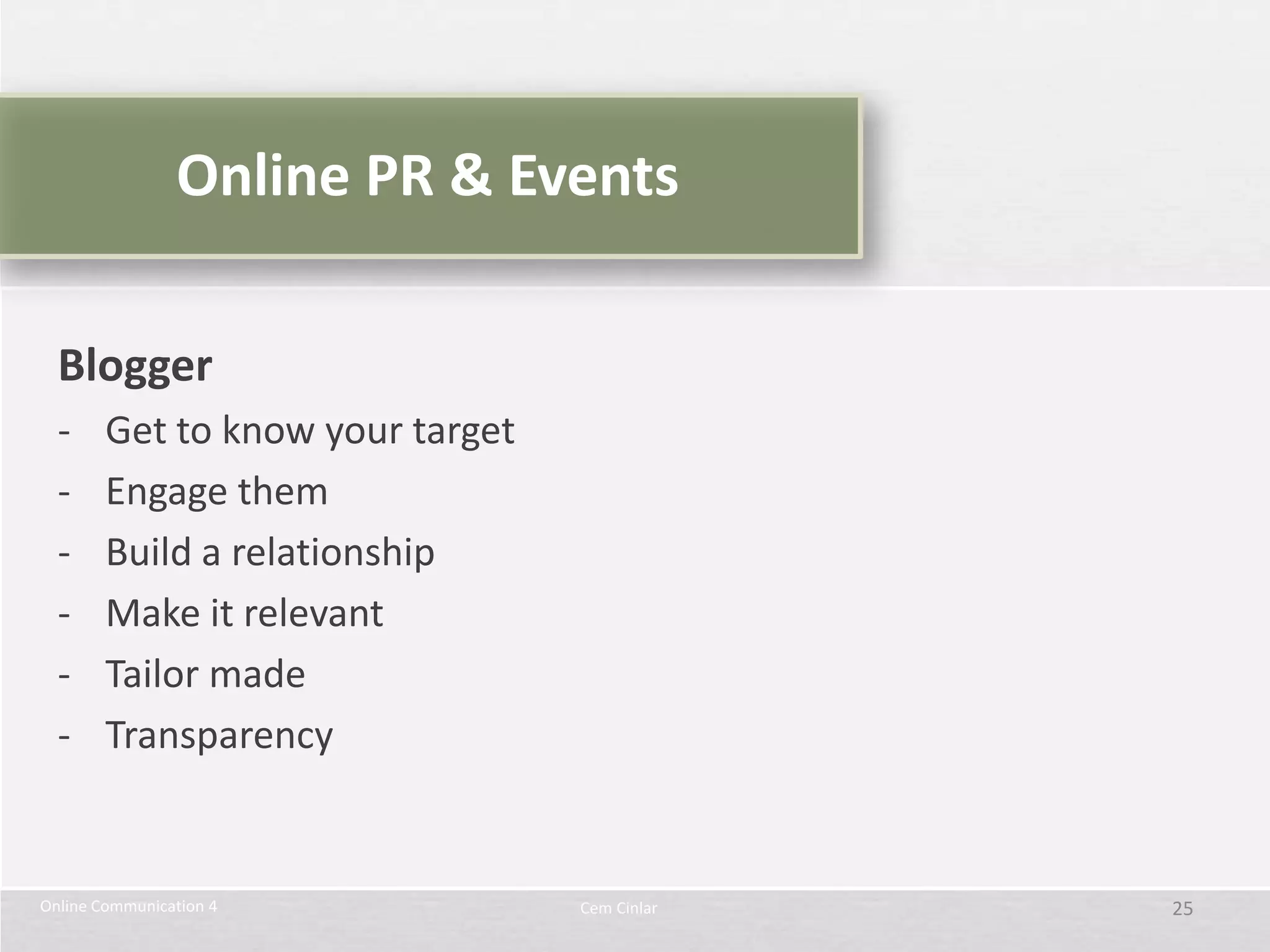 Online PR & Events

  Blogger
  -     Get to know your target
  -     Engage them
  -     Build a relationship
  -     Make it relevant
  -     Tailor made
  -     Transparency


Online Communication 4            Cem Cinlar   25
 