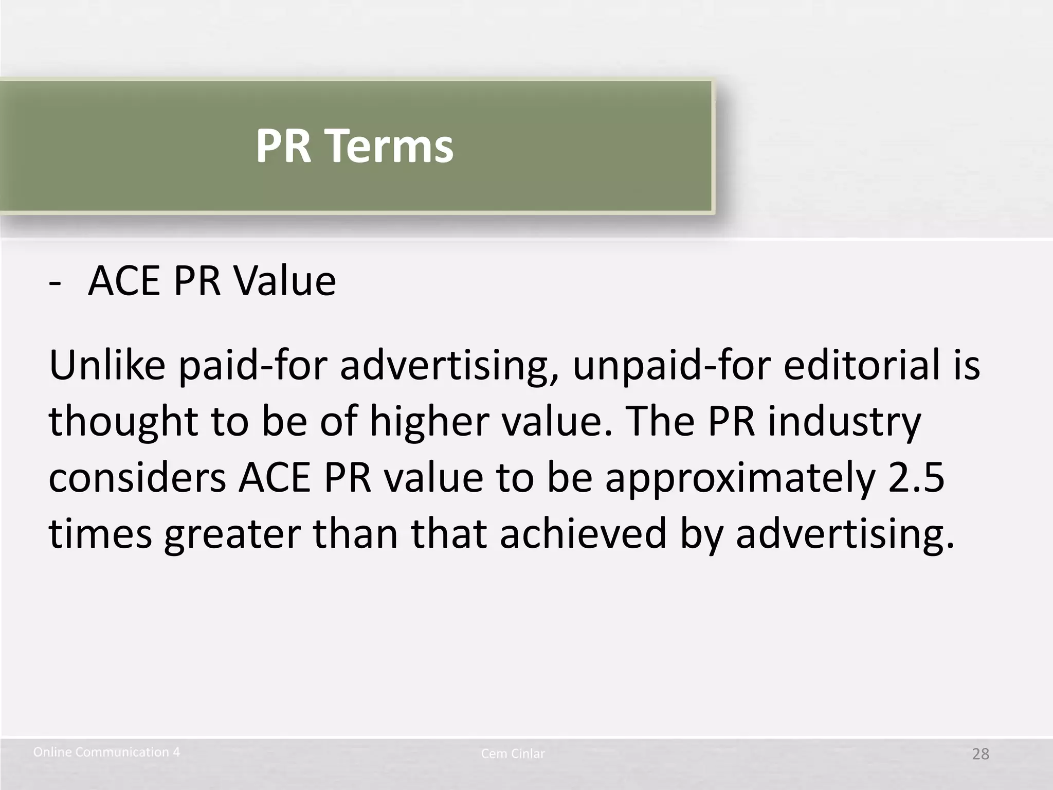 PR Terms

  - ACE PR Value
  Unlike paid-for advertising, unpaid-for editorial is
  thought to be of higher value. The PR industry
  considers ACE PR value to be approximately 2.5
  times greater than that achieved by advertising.



Online Communication 4              Cem Cinlar       28
 