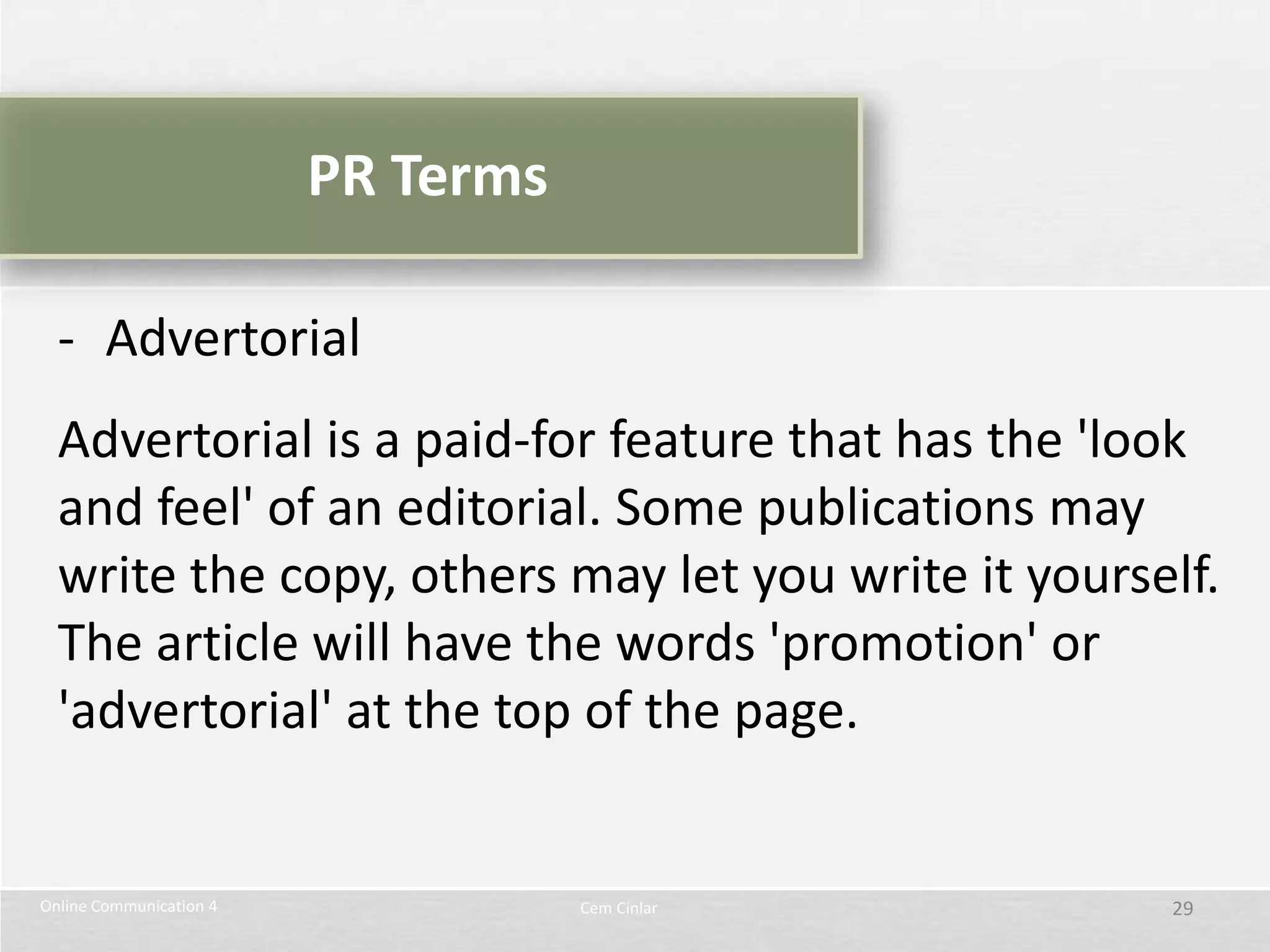 PR Terms

  - Advertorial
  Advertorial is a paid-for feature that has the 'look
  and feel' of an editorial. Some publications may
  write the copy, others may let you write it yourself.
  The article will have the words 'promotion' or
  'advertorial' at the top of the page.


Online Communication 4              Cem Cinlar      29
 