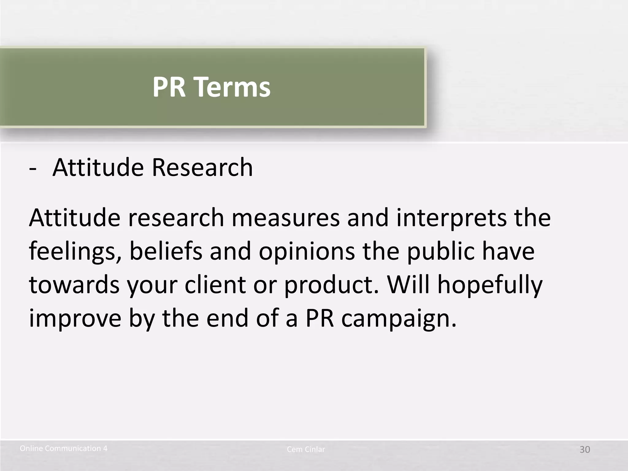 PR Terms

  - Attitude Research
  Attitude research measures and interprets the
  feelings, beliefs and opinions the public have
  towards your client or product. Will hopefully
  improve by the end of a PR campaign.



Online Communication 4              Cem Cinlar     30
 