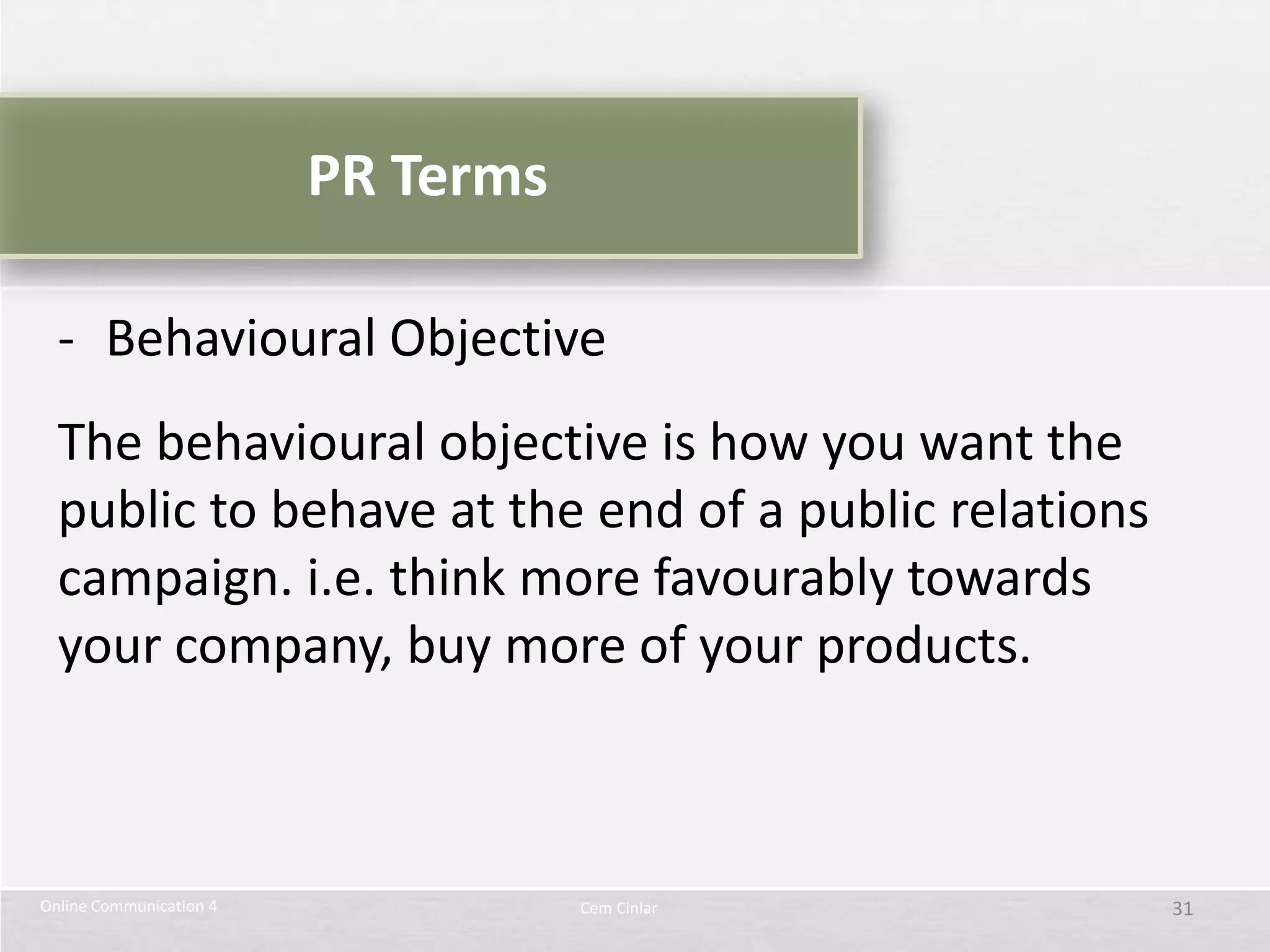 PR Terms

  - Behavioural Objective
  The behavioural objective is how you want the
  public to behave at the end of a public relations
  campaign. i.e. think more favourably towards
  your company, buy more of your products.



Online Communication 4              Cem Cinlar        31
 