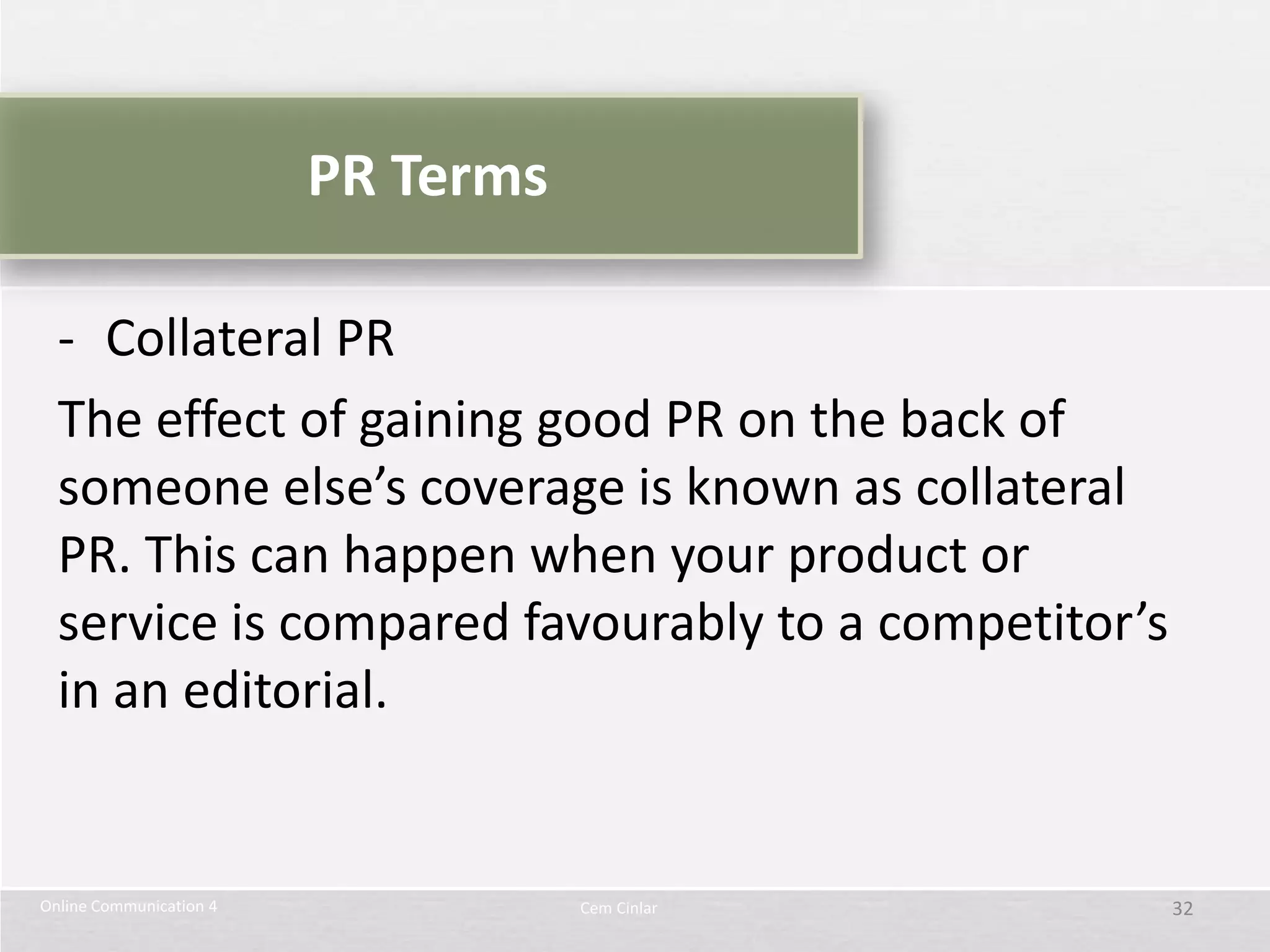 PR Terms

  - Collateral PR
  The effect of gaining good PR on the back of
  someone else’s coverage is known as collateral
  PR. This can happen when your product or
  service is compared favourably to a competitor’s
  in an editorial.


Online Communication 4              Cem Cinlar       32
 