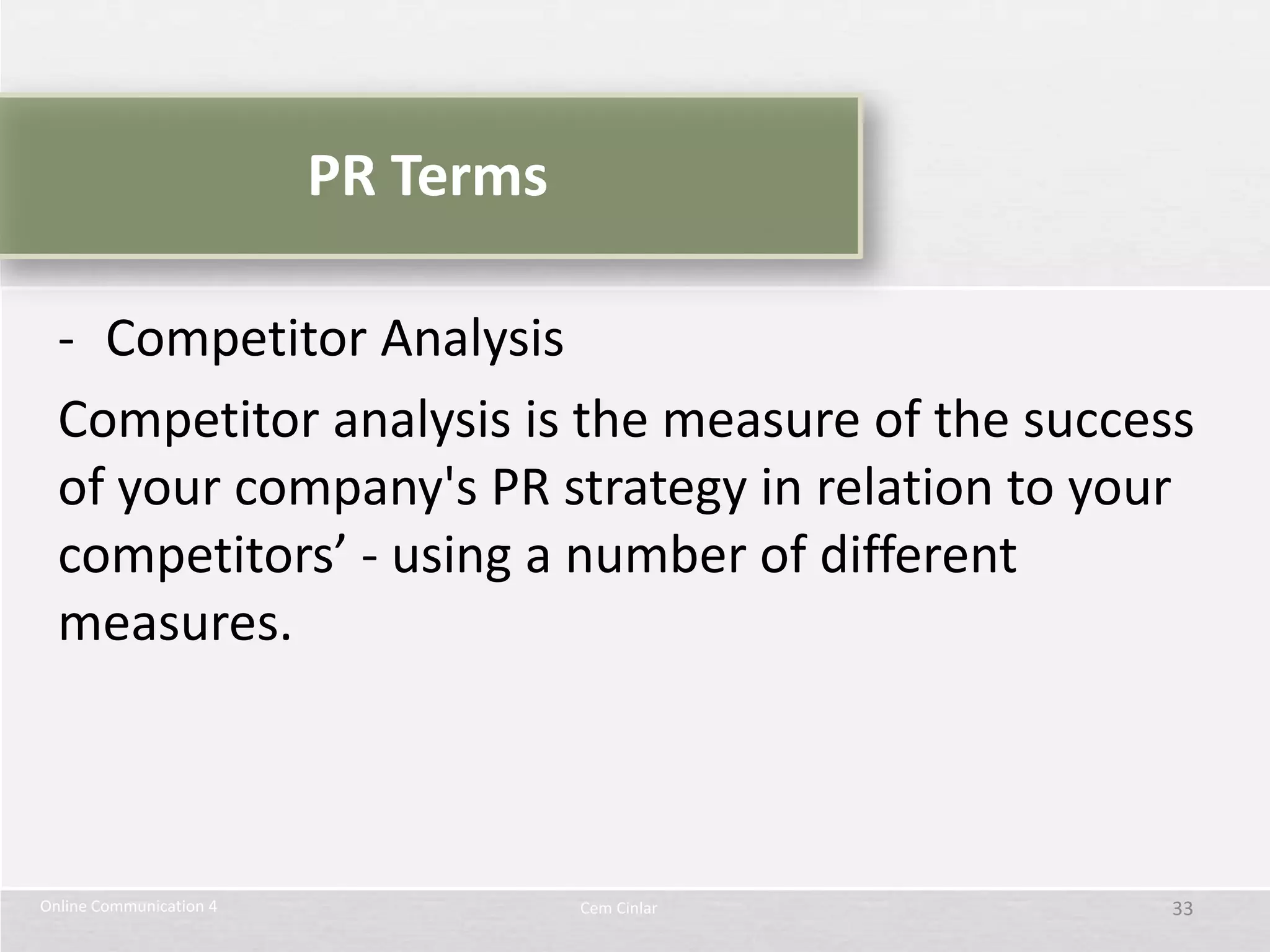 PR Terms

  - Competitor Analysis
  Competitor analysis is the measure of the success
  of your company's PR strategy in relation to your
  competitors’ - using a number of different
  measures.



Online Communication 4              Cem Cinlar    33
 