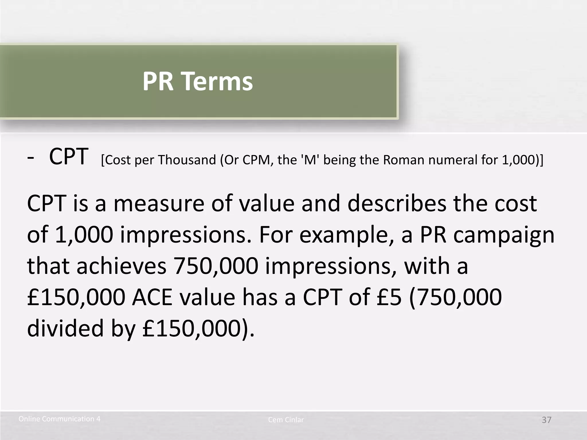PR Terms

  - CPT              [Cost per Thousand (Or CPM, the 'M' being the Roman numeral for 1,000)]


  CPT is a measure of value and describes the cost
  of 1,000 impressions. For example, a PR campaign
  that achieves 750,000 impressions, with a
  £150,000 ACE value has a CPT of £5 (750,000
  divided by £150,000).


Online Communication 4                         Cem Cinlar                                  37
 