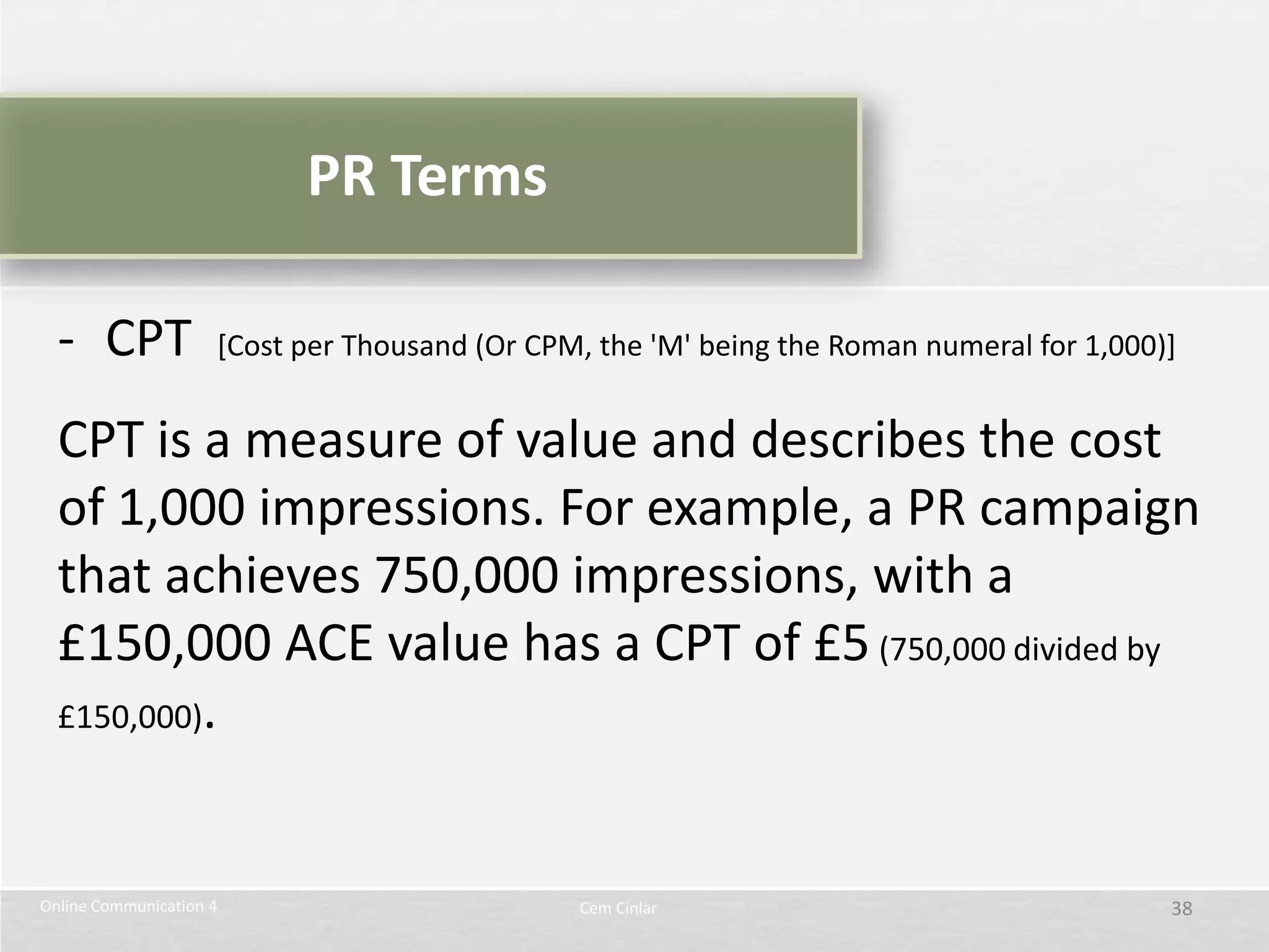 PR Terms

  - CPT              [Cost per Thousand (Or CPM, the 'M' being the Roman numeral for 1,000)]


  CPT is a measure of value and describes the cost
  of 1,000 impressions. For example, a PR campaign
  that achieves 750,000 impressions, with a
  £150,000 ACE value has a CPT of £5 (750,000 divided by
  £150,000).




Online Communication 4                         Cem Cinlar                                  38
 
