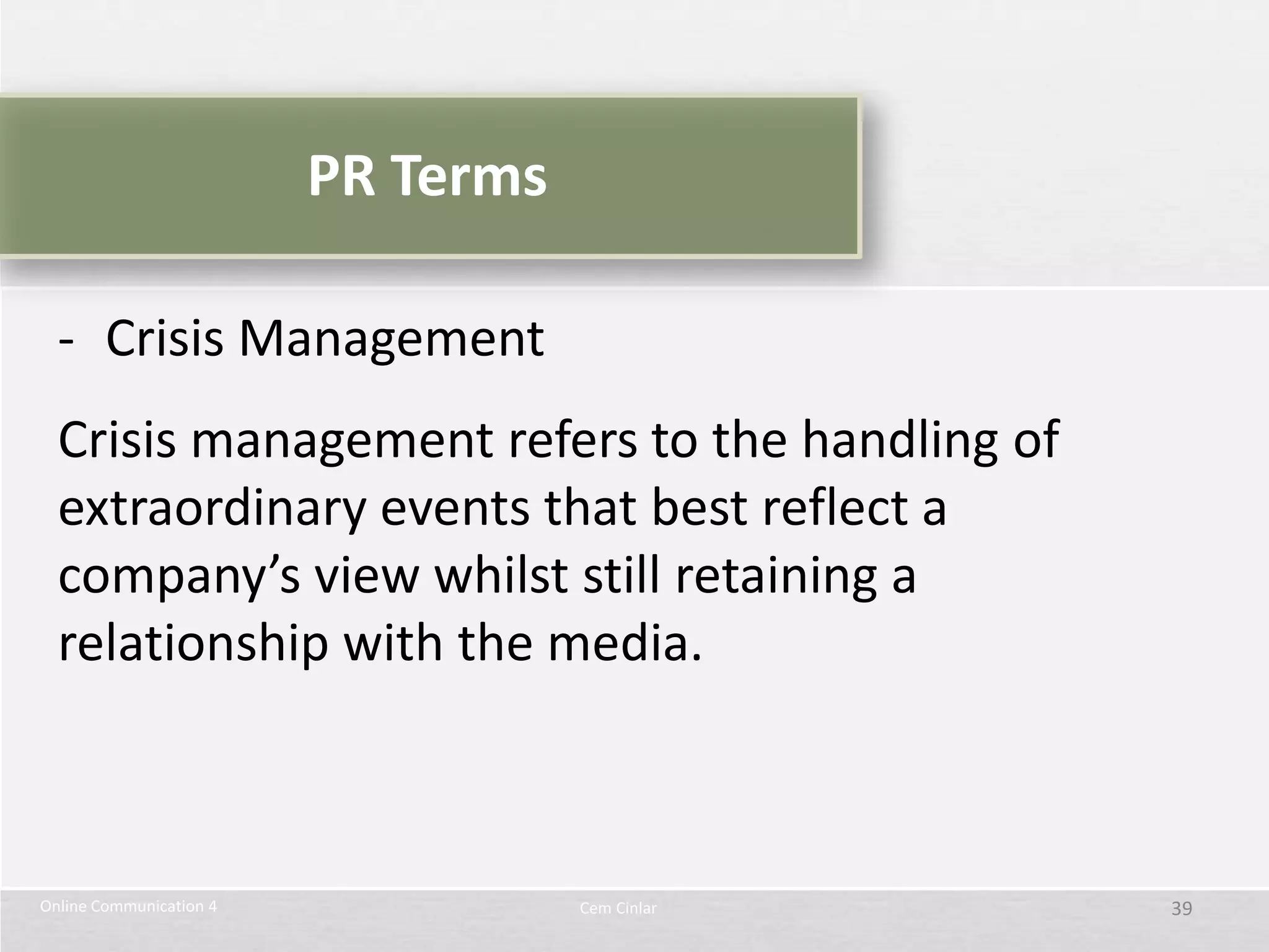PR Terms

  - Crisis Management
  Crisis management refers to the handling of
  extraordinary events that best reflect a
  company’s view whilst still retaining a
  relationship with the media.



Online Communication 4              Cem Cinlar   39
 