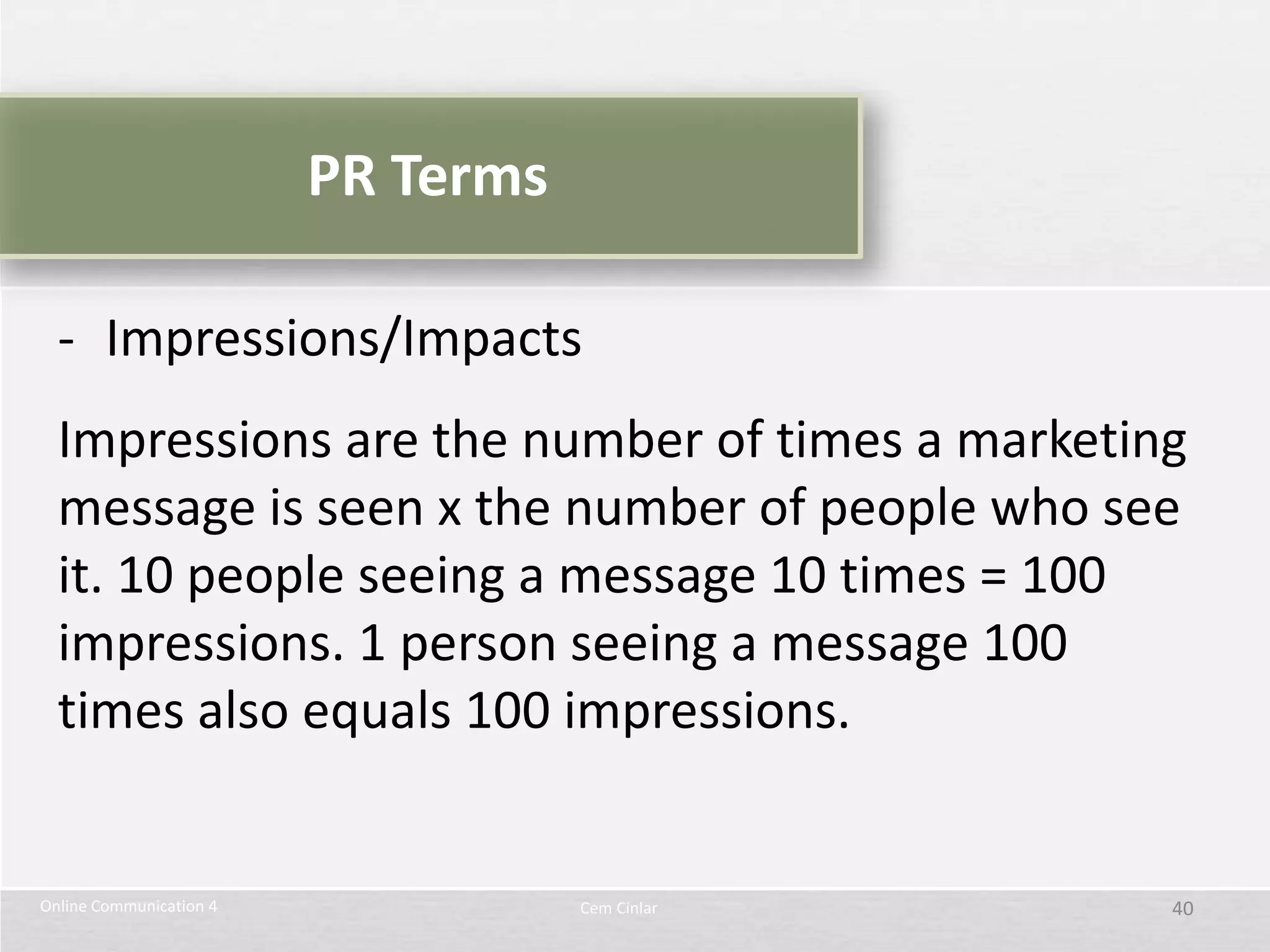 PR Terms

  - Impressions/Impacts
  Impressions are the number of times a marketing
  message is seen x the number of people who see
  it. 10 people seeing a message 10 times = 100
  impressions. 1 person seeing a message 100
  times also equals 100 impressions.


Online Communication 4              Cem Cinlar   40
 