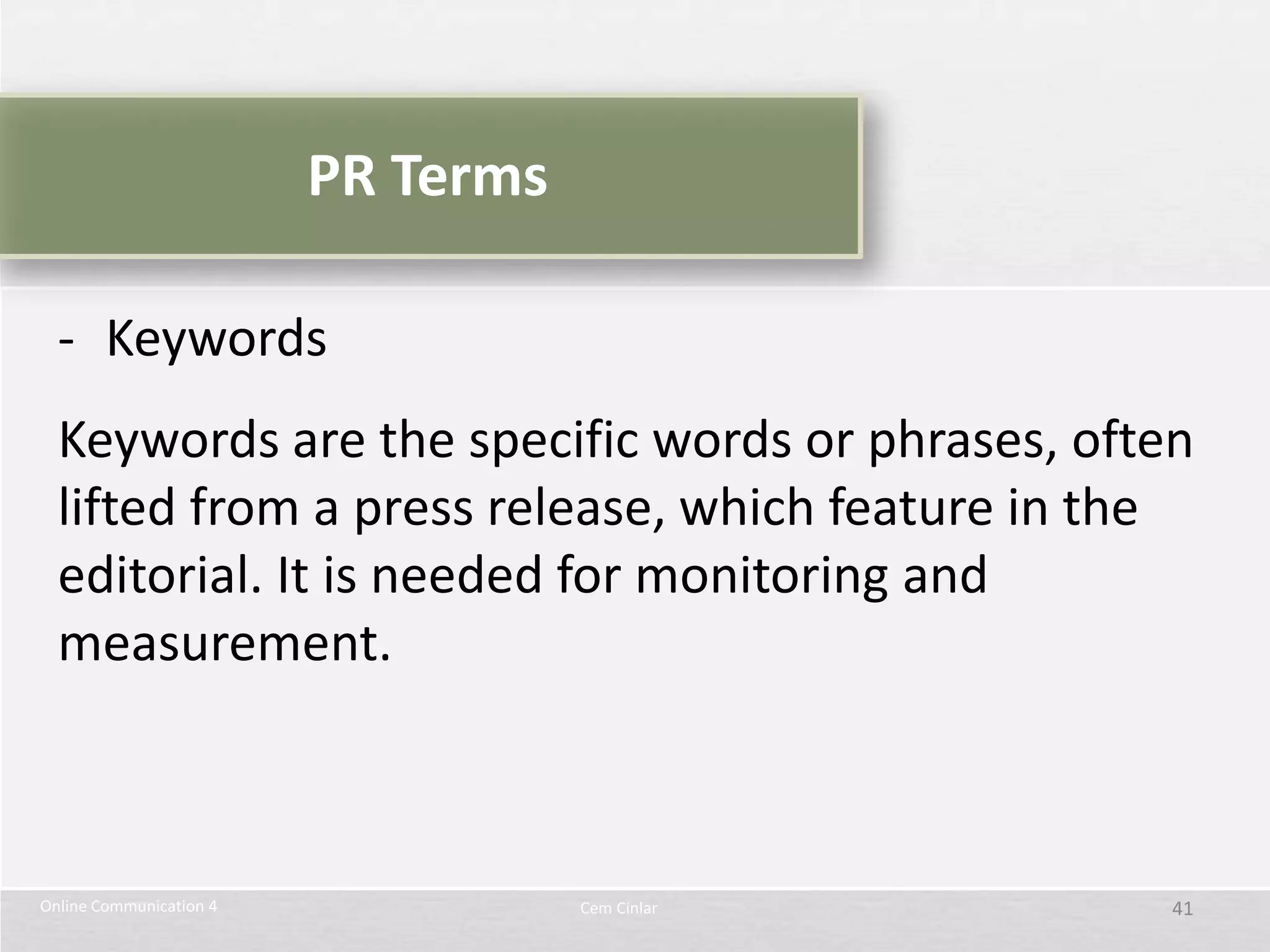 PR Terms

  - Keywords
  Keywords are the specific words or phrases, often
  lifted from a press release, which feature in the
  editorial. It is needed for monitoring and
  measurement.



Online Communication 4              Cem Cinlar    41
 