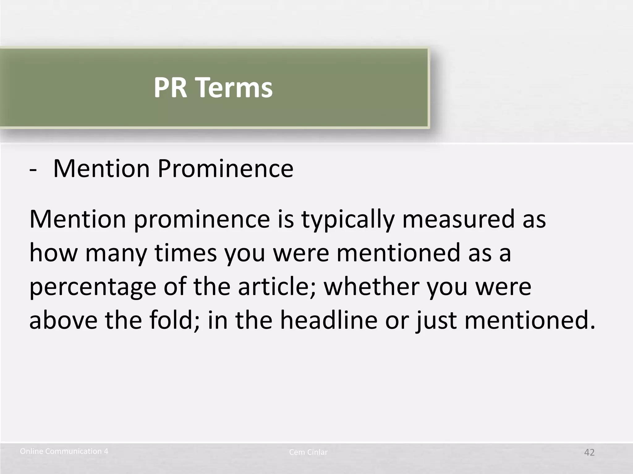PR Terms

  - Mention Prominence
  Mention prominence is typically measured as
  how many times you were mentioned as a
  percentage of the article; whether you were
  above the fold; in the headline or just mentioned.



Online Communication 4              Cem Cinlar    42
 