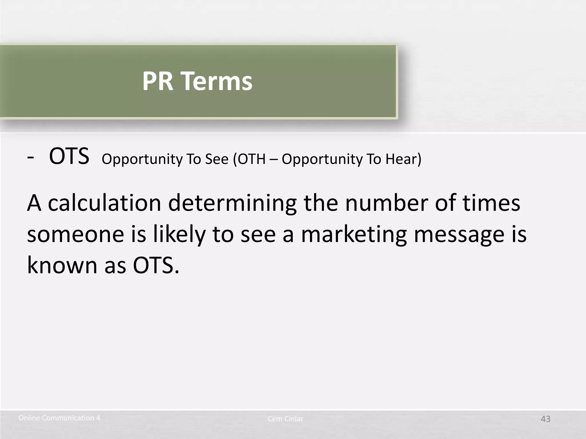 PR Terms

  - OTS                  Opportunity To See (OTH – Opportunity To Hear)

  A calculation determining the number of times
  someone is likely to see a marketing message is
  known as OTS.




Online Communication 4                          Cem Cinlar                43
 