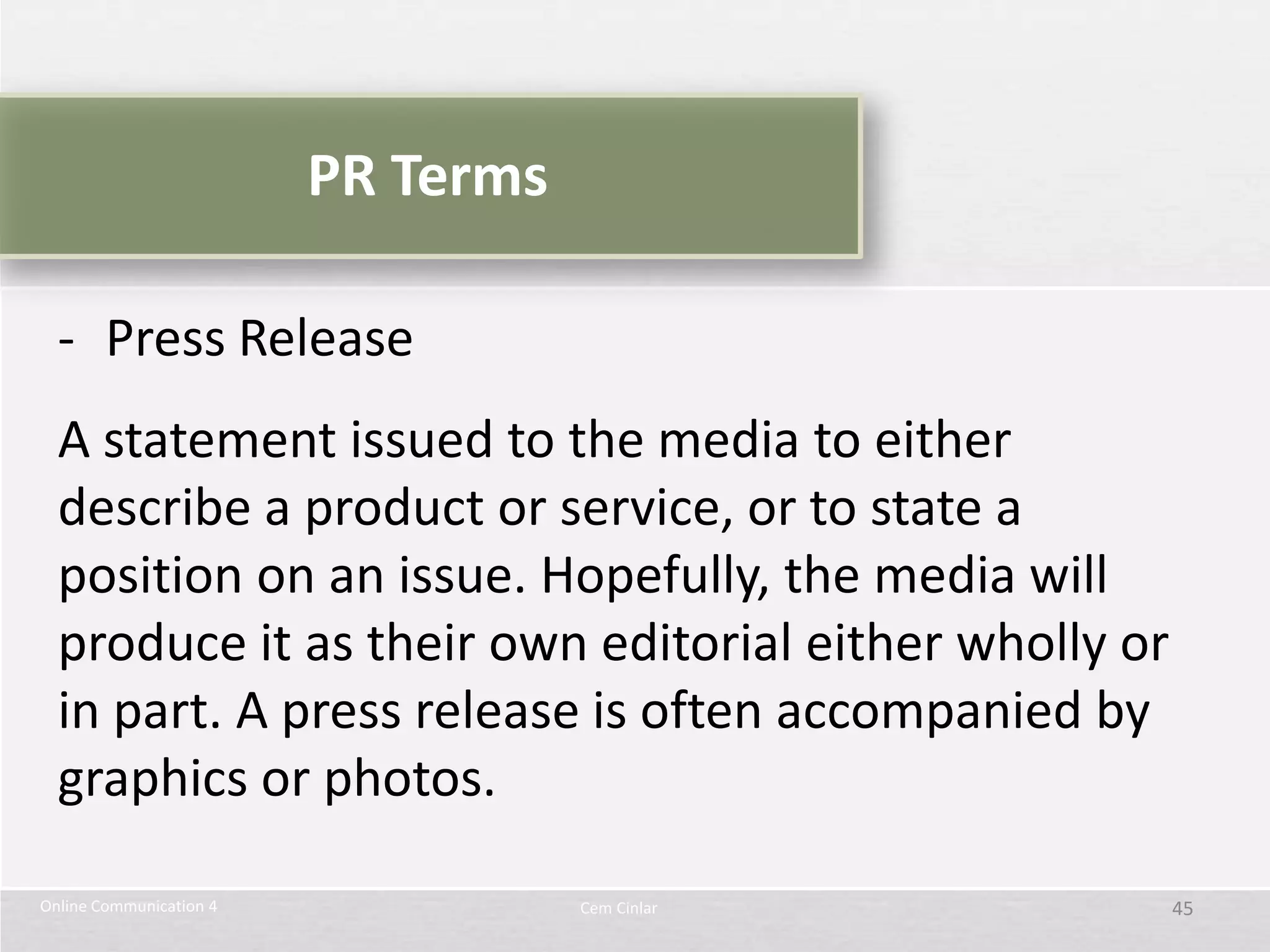PR Terms

  - Press Release
  A statement issued to the media to either
  describe a product or service, or to state a
  position on an issue. Hopefully, the media will
  produce it as their own editorial either wholly or
  in part. A press release is often accompanied by
  graphics or photos.

Online Communication 4              Cem Cinlar         45
 