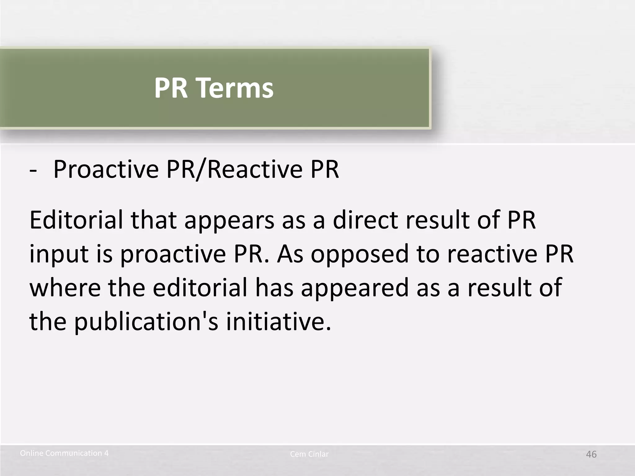 PR Terms

  - Proactive PR/Reactive PR
  Editorial that appears as a direct result of PR
  input is proactive PR. As opposed to reactive PR
  where the editorial has appeared as a result of
  the publication's initiative.



Online Communication 4              Cem Cinlar       46
 