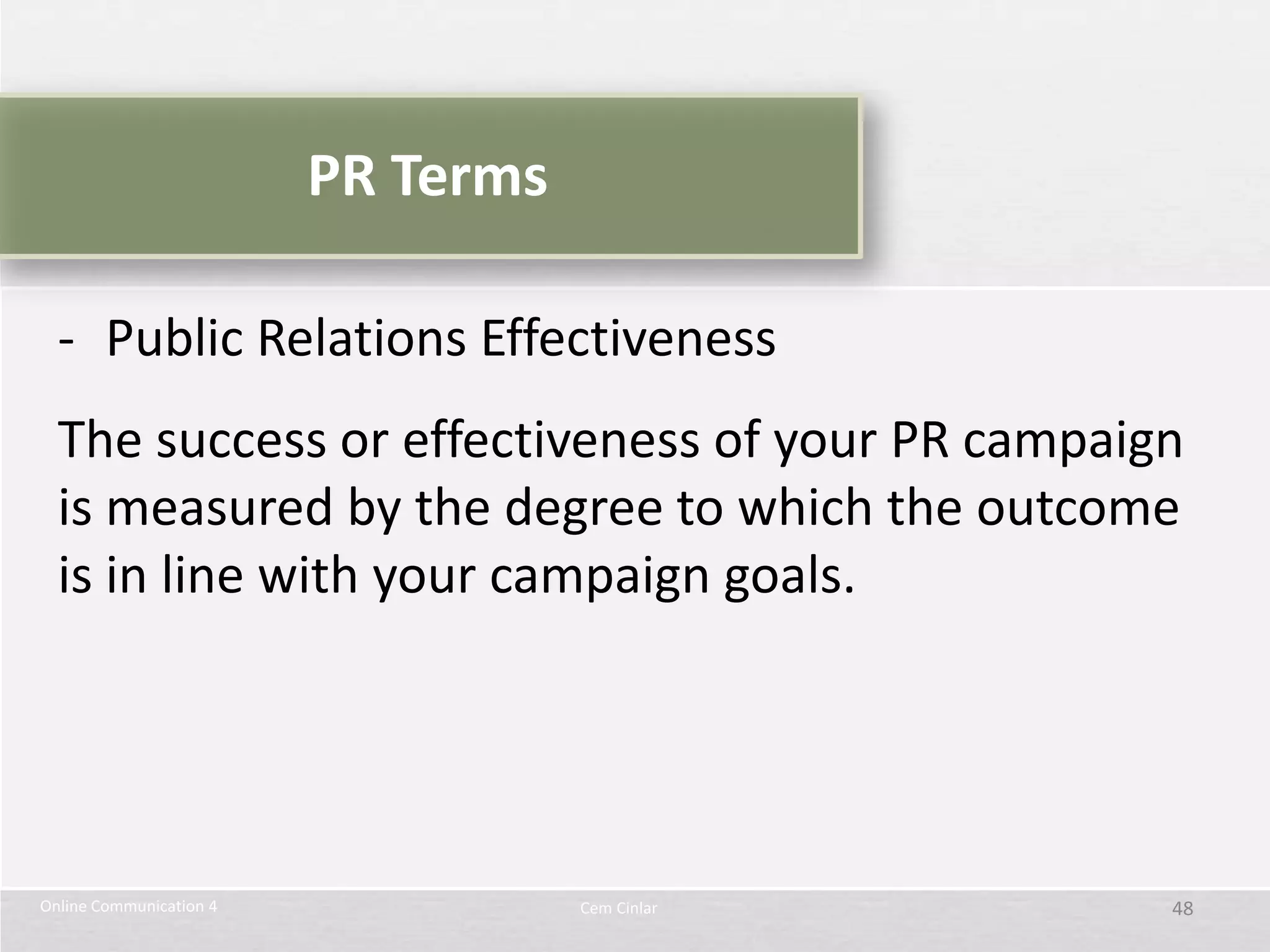 PR Terms

  - Public Relations Effectiveness
  The success or effectiveness of your PR campaign
  is measured by the degree to which the outcome
  is in line with your campaign goals.




Online Communication 4              Cem Cinlar   48
 