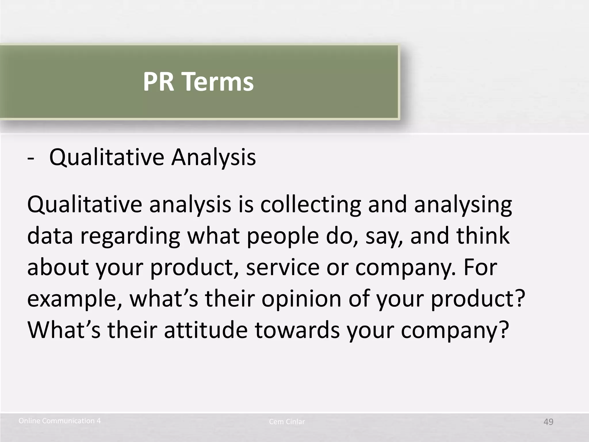 PR Terms

  - Qualitative Analysis
  Qualitative analysis is collecting and analysing
  data regarding what people do, say, and think
  about your product, service or company. For
  example, what’s their opinion of your product?
  What’s their attitude towards your company?


Online Communication 4              Cem Cinlar       49
 