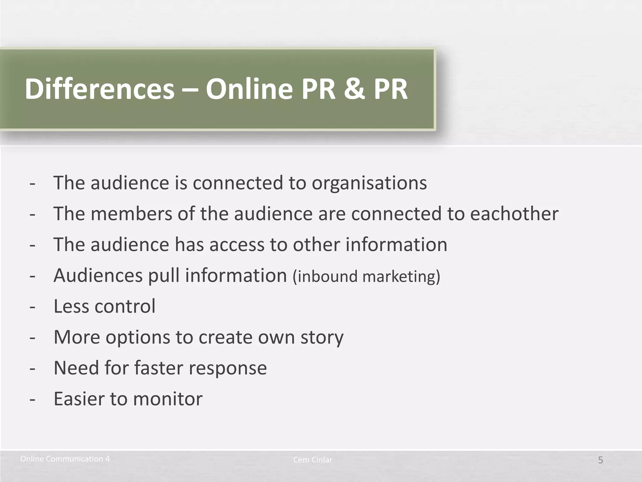 Differences – Online PR & PR

  -     The audience is connected to organisations
  -     The members of the audience are connected to eachother
  -     The audience has access to other information
  -     Audiences pull information (inbound marketing)
  -     Less control
  -     More options to create own story
  -     Need for faster response
  -     Easier to monitor

Online Communication 4           Cem Cinlar                      5
 