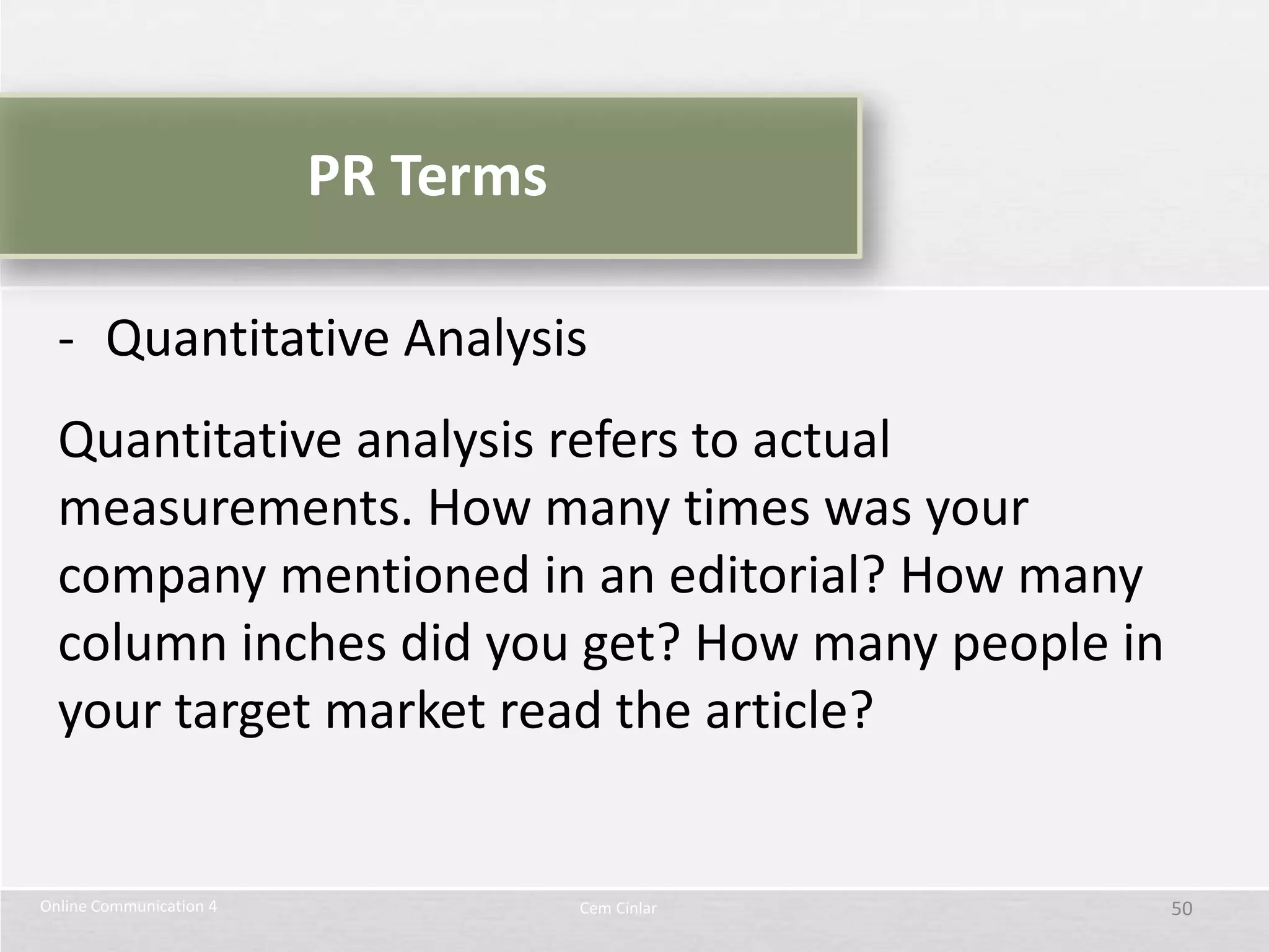 PR Terms

  - Quantitative Analysis
  Quantitative analysis refers to actual
  measurements. How many times was your
  company mentioned in an editorial? How many
  column inches did you get? How many people in
  your target market read the article?


Online Communication 4              Cem Cinlar    50
 