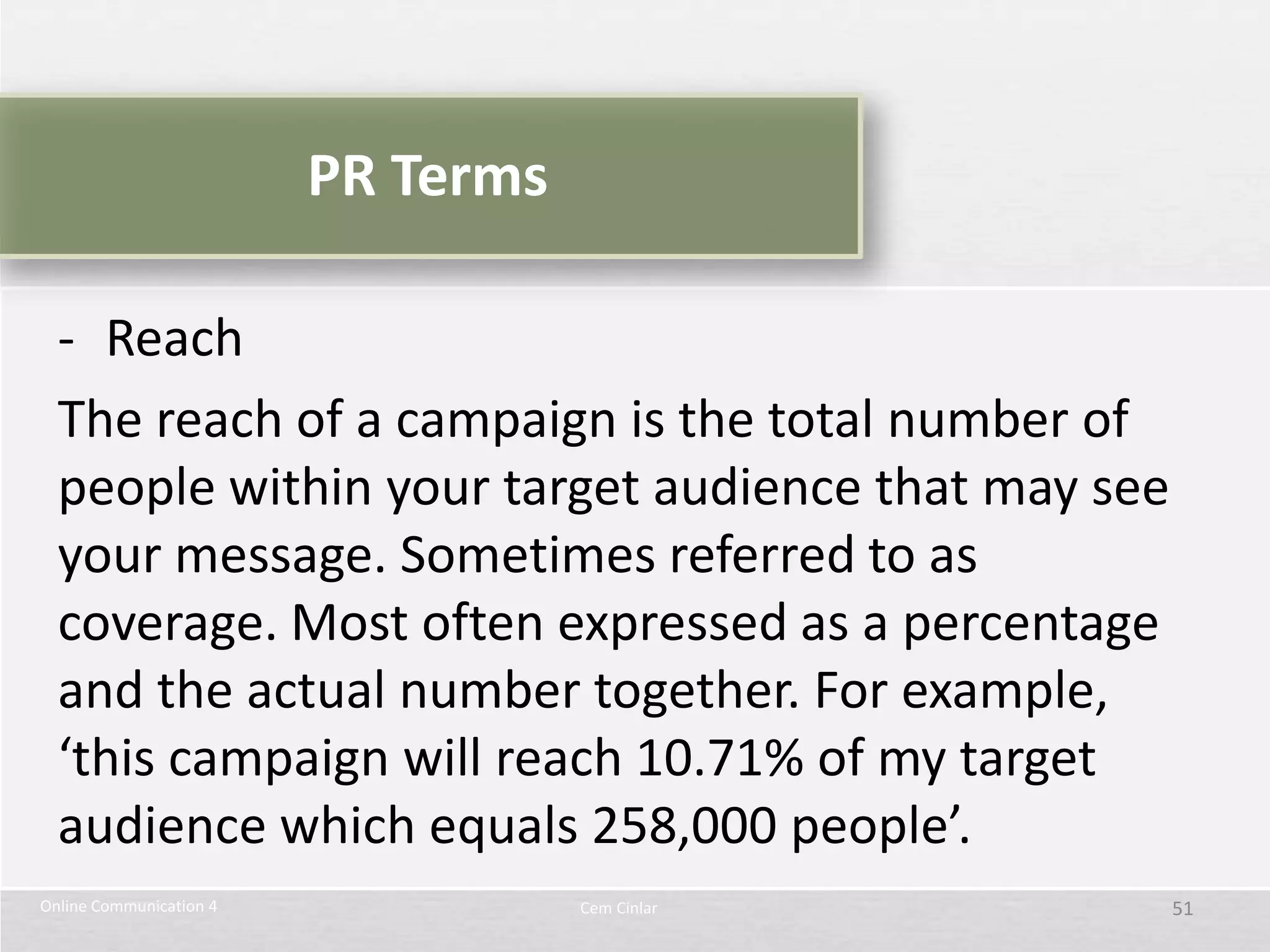 PR Terms

  - Reach
  The reach of a campaign is the total number of
  people within your target audience that may see
  your message. Sometimes referred to as
  coverage. Most often expressed as a percentage
  and the actual number together. For example,
  ‘this campaign will reach 10.71% of my target
  audience which equals 258,000 people’.
Online Communication 4              Cem Cinlar      51
 