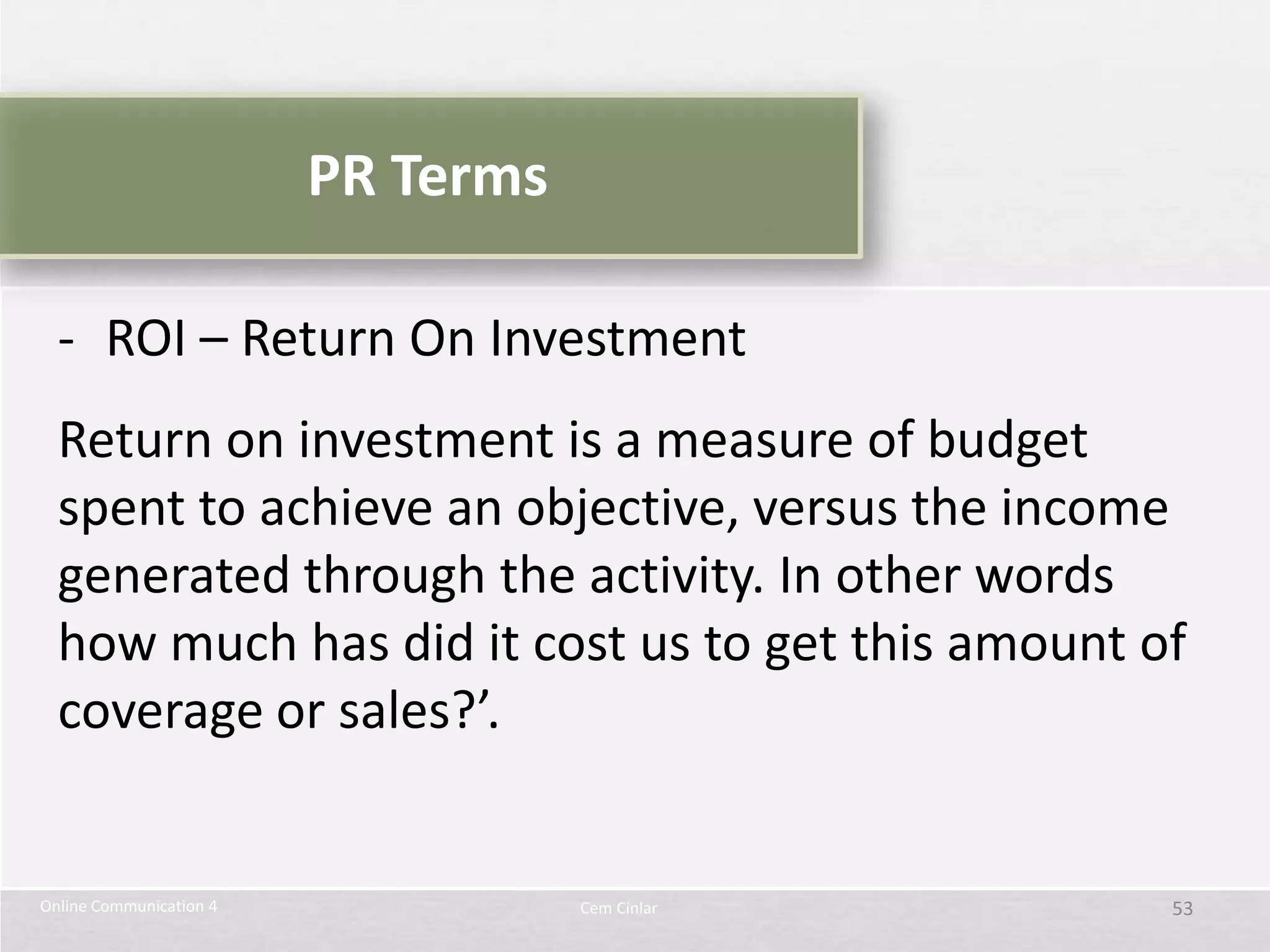 PR Terms

  - ROI – Return On Investment
  Return on investment is a measure of budget
  spent to achieve an objective, versus the income
  generated through the activity. In other words
  how much has did it cost us to get this amount of
  coverage or sales?’.


Online Communication 4              Cem Cinlar    53
 