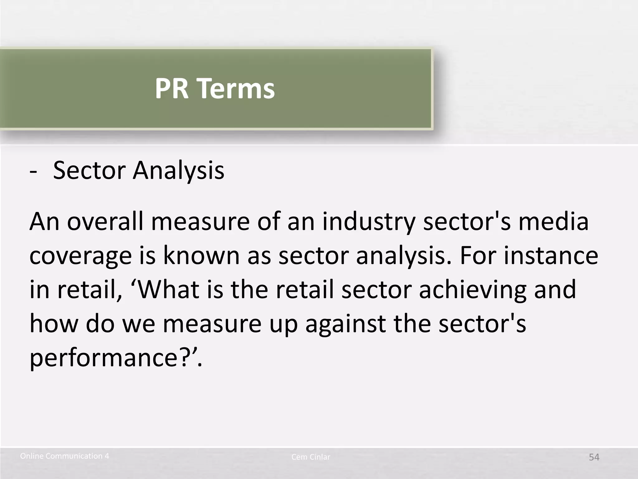 PR Terms

  - Sector Analysis
  An overall measure of an industry sector's media
  coverage is known as sector analysis. For instance
  in retail, ‘What is the retail sector achieving and
  how do we measure up against the sector's
  performance?’.


Online Communication 4              Cem Cinlar      54
 