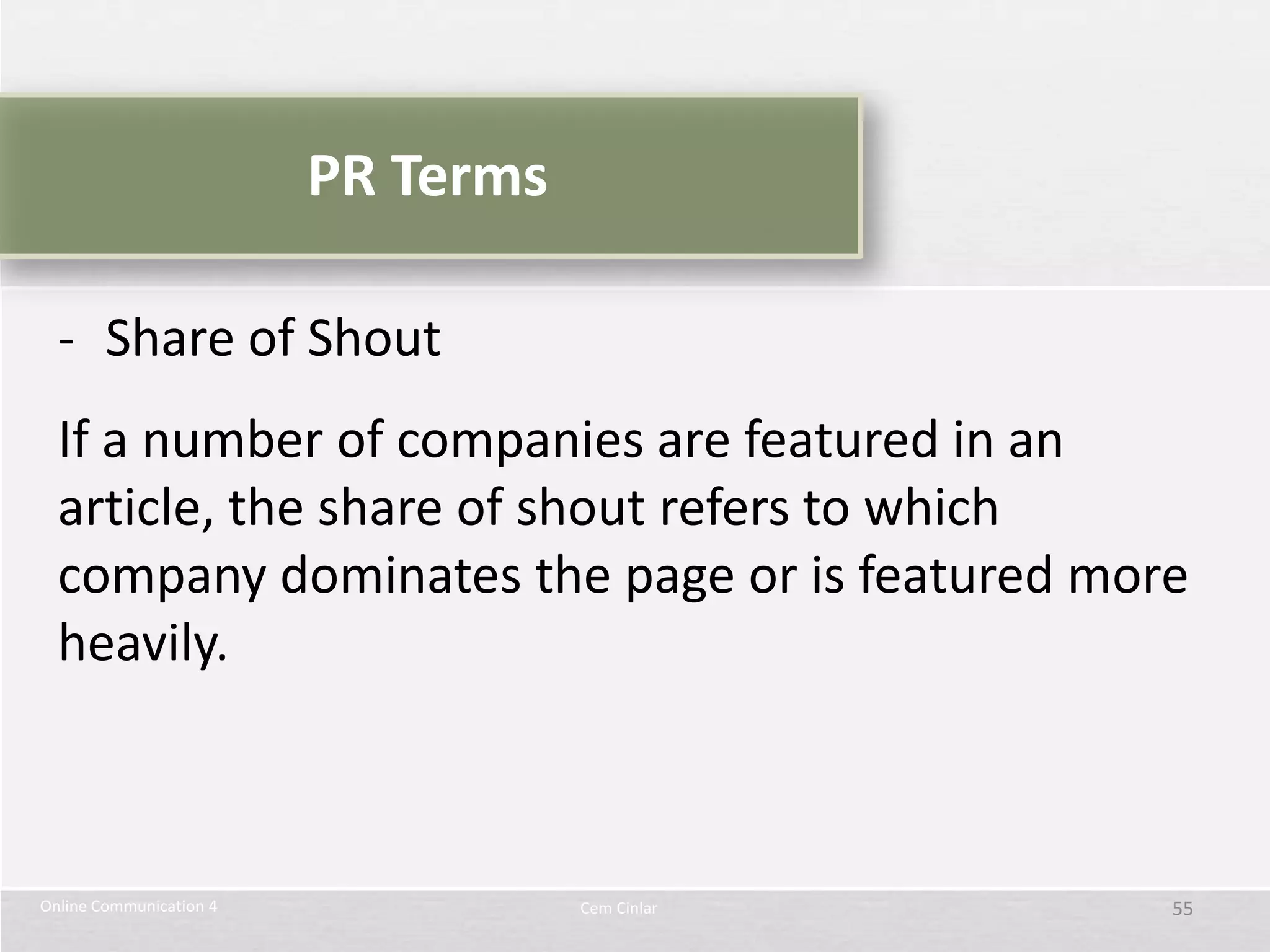PR Terms

  - Share of Shout
  If a number of companies are featured in an
  article, the share of shout refers to which
  company dominates the page or is featured more
  heavily.



Online Communication 4              Cem Cinlar   55
 