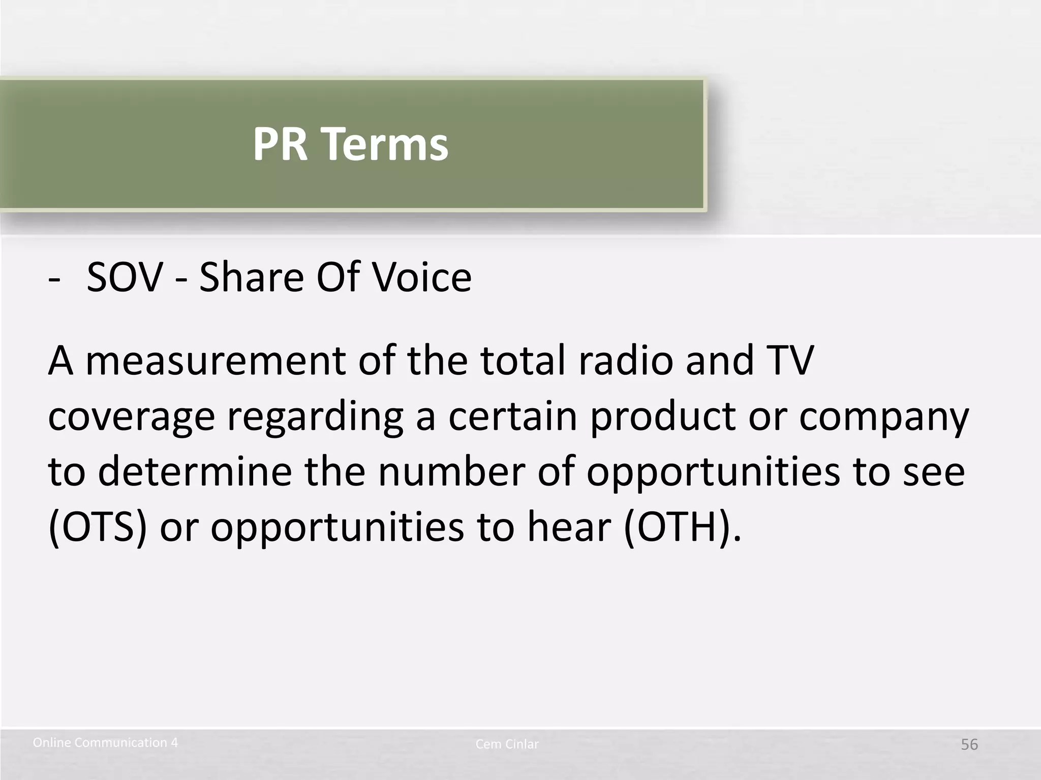 PR Terms

  - SOV - Share Of Voice
  A measurement of the total radio and TV
  coverage regarding a certain product or company
  to determine the number of opportunities to see
  (OTS) or opportunities to hear (OTH).



Online Communication 4              Cem Cinlar   56
 