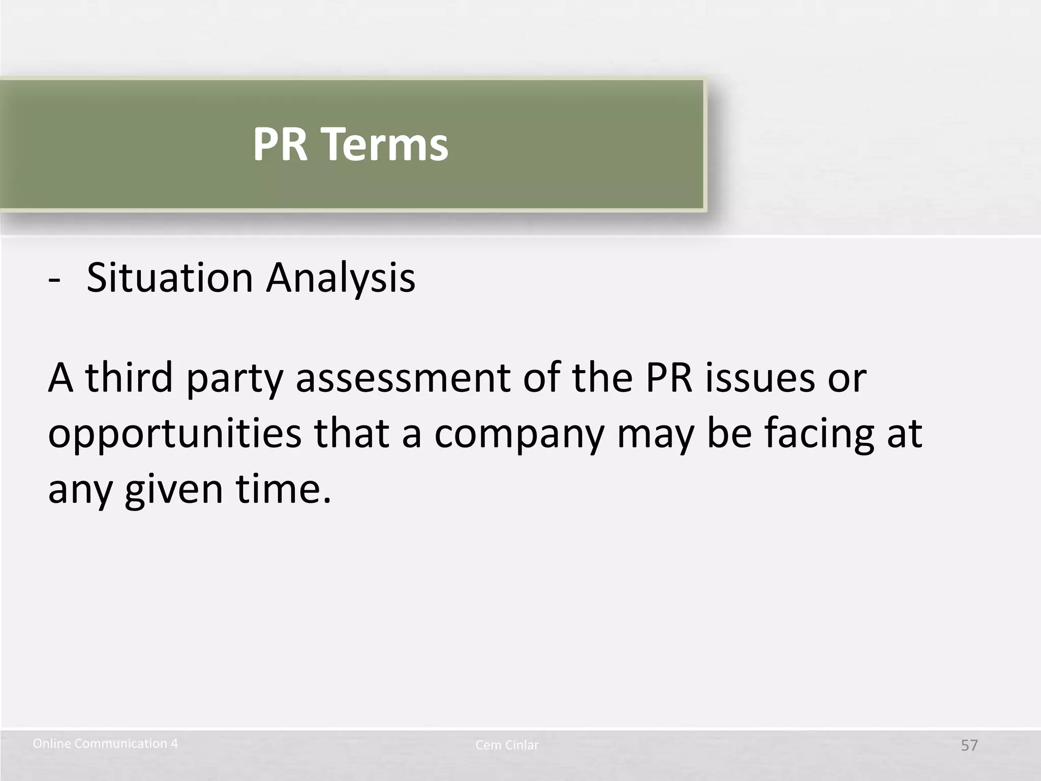 PR Terms

  - Situation Analysis

  A third party assessment of the PR issues or
  opportunities that a company may be facing at
  any given time.




Online Communication 4              Cem Cinlar    57
 