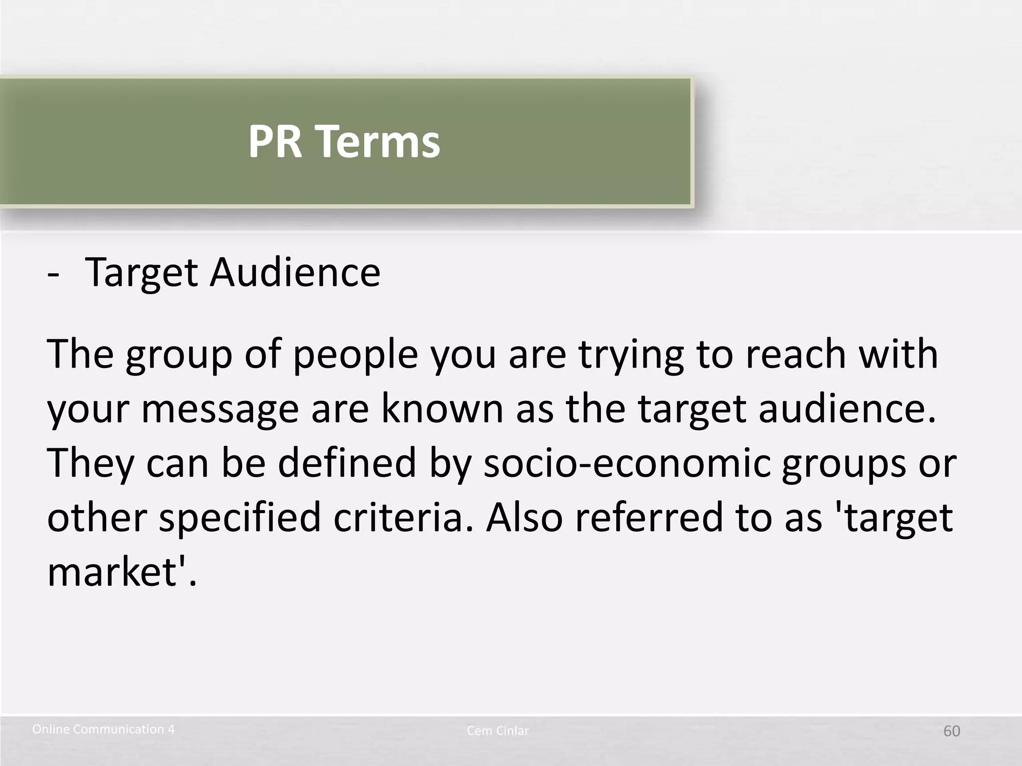 PR Terms

  - Target Audience
  The group of people you are trying to reach with
  your message are known as the target audience.
  They can be defined by socio-economic groups or
  other specified criteria. Also referred to as 'target
  market'.


Online Communication 4              Cem Cinlar        60
 