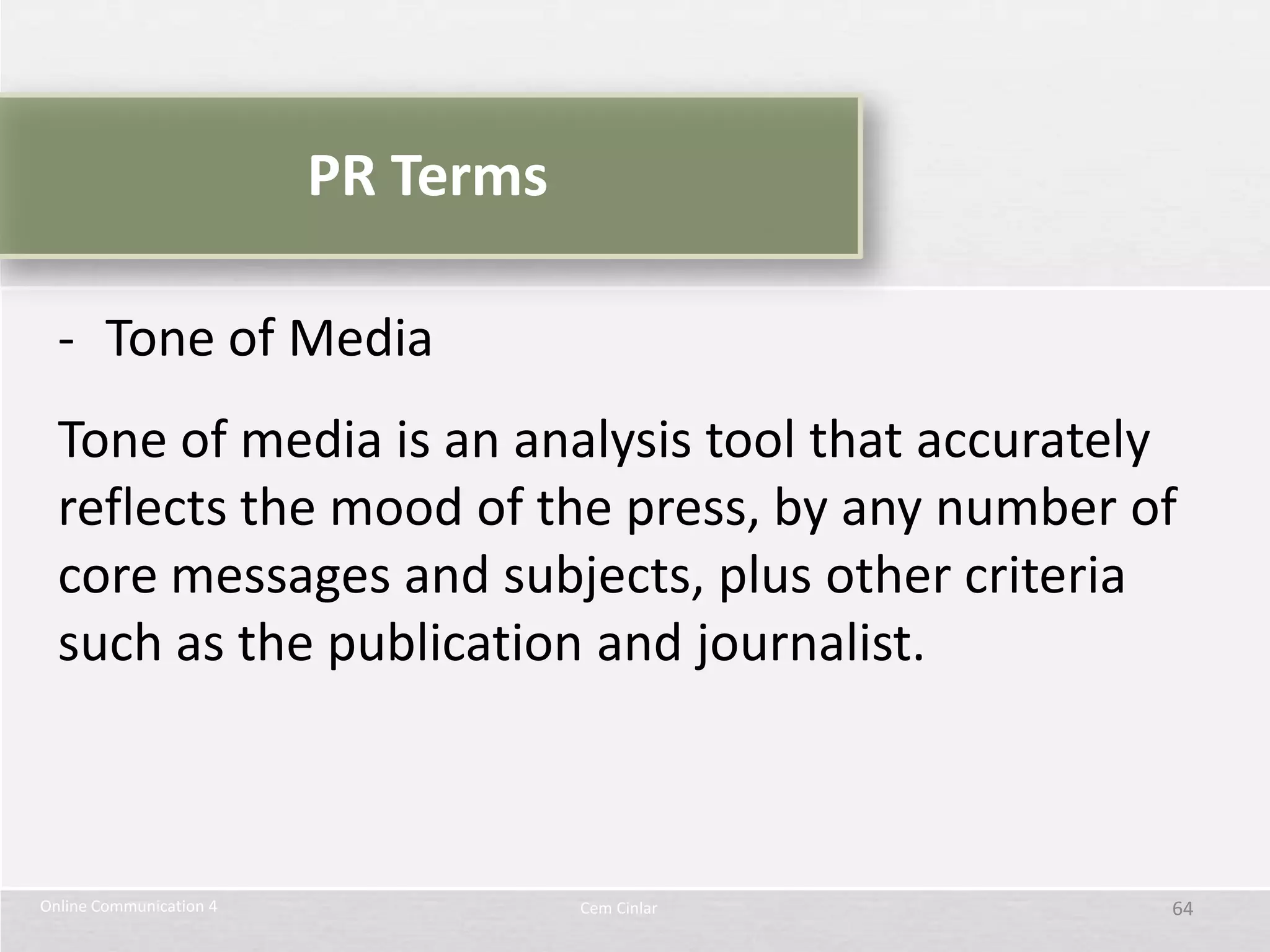 PR Terms

  - Tone of Media
  Tone of media is an analysis tool that accurately
  reflects the mood of the press, by any number of
  core messages and subjects, plus other criteria
  such as the publication and journalist.



Online Communication 4              Cem Cinlar    64
 