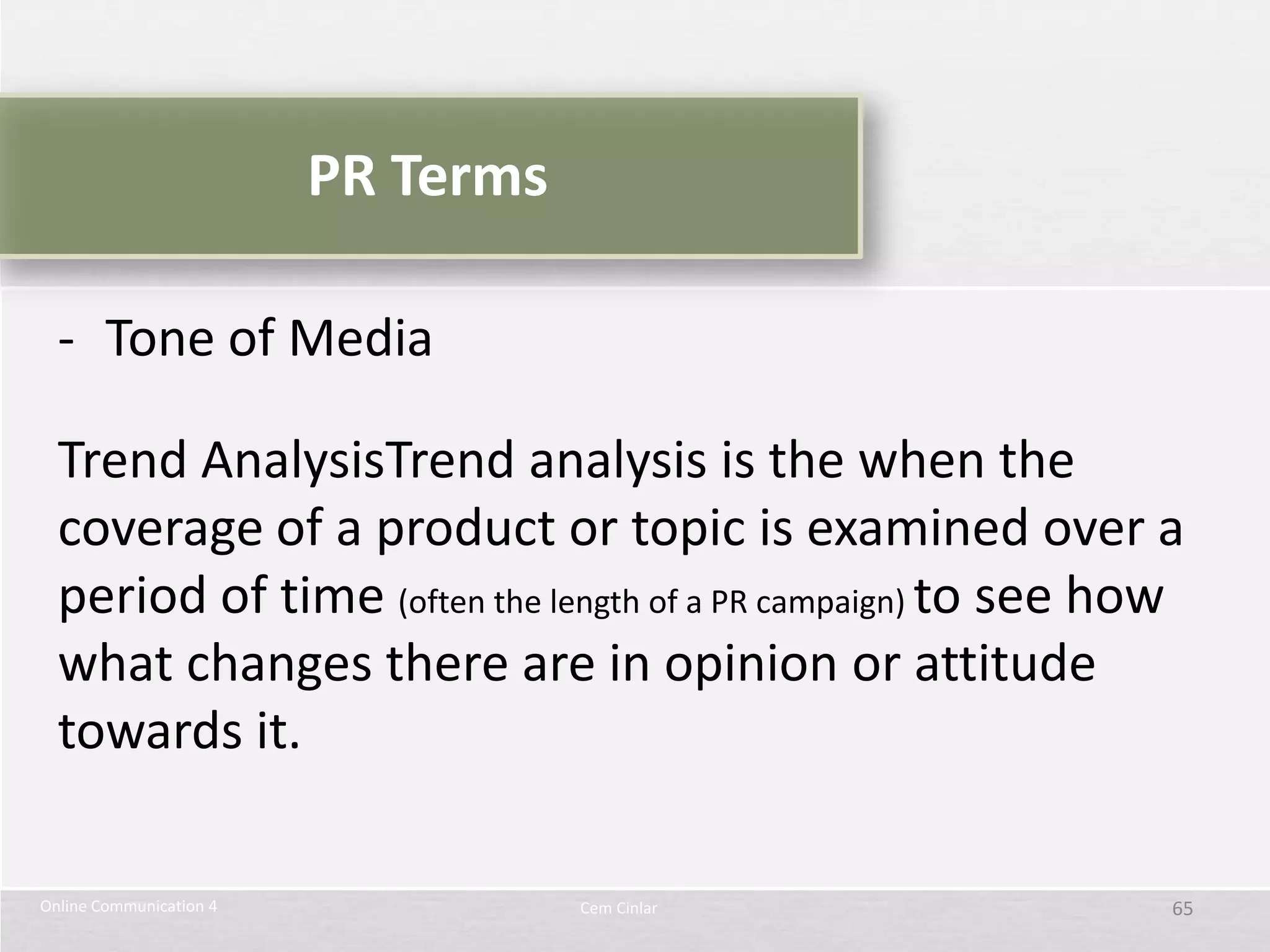PR Terms

  - Tone of Media

  Trend AnalysisTrend analysis is the when the
  coverage of a product or topic is examined over a
  period of time (often the length of a PR campaign) to see how
  what changes there are in opinion or attitude
  towards it.

Online Communication 4              Cem Cinlar                65
 