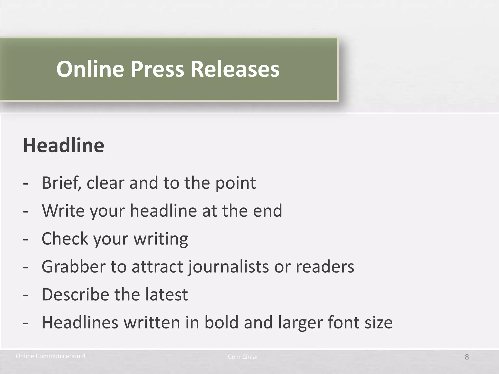 Online Press Releases


  Headline
  -     Brief, clear and to the point
  -     Write your headline at the end
  -     Check your writing
  -     Grabber to attract journalists or readers
  -     Describe the latest
  -     Headlines written in bold and larger font size
Online Communication 4          Cem Cinlar               8
 