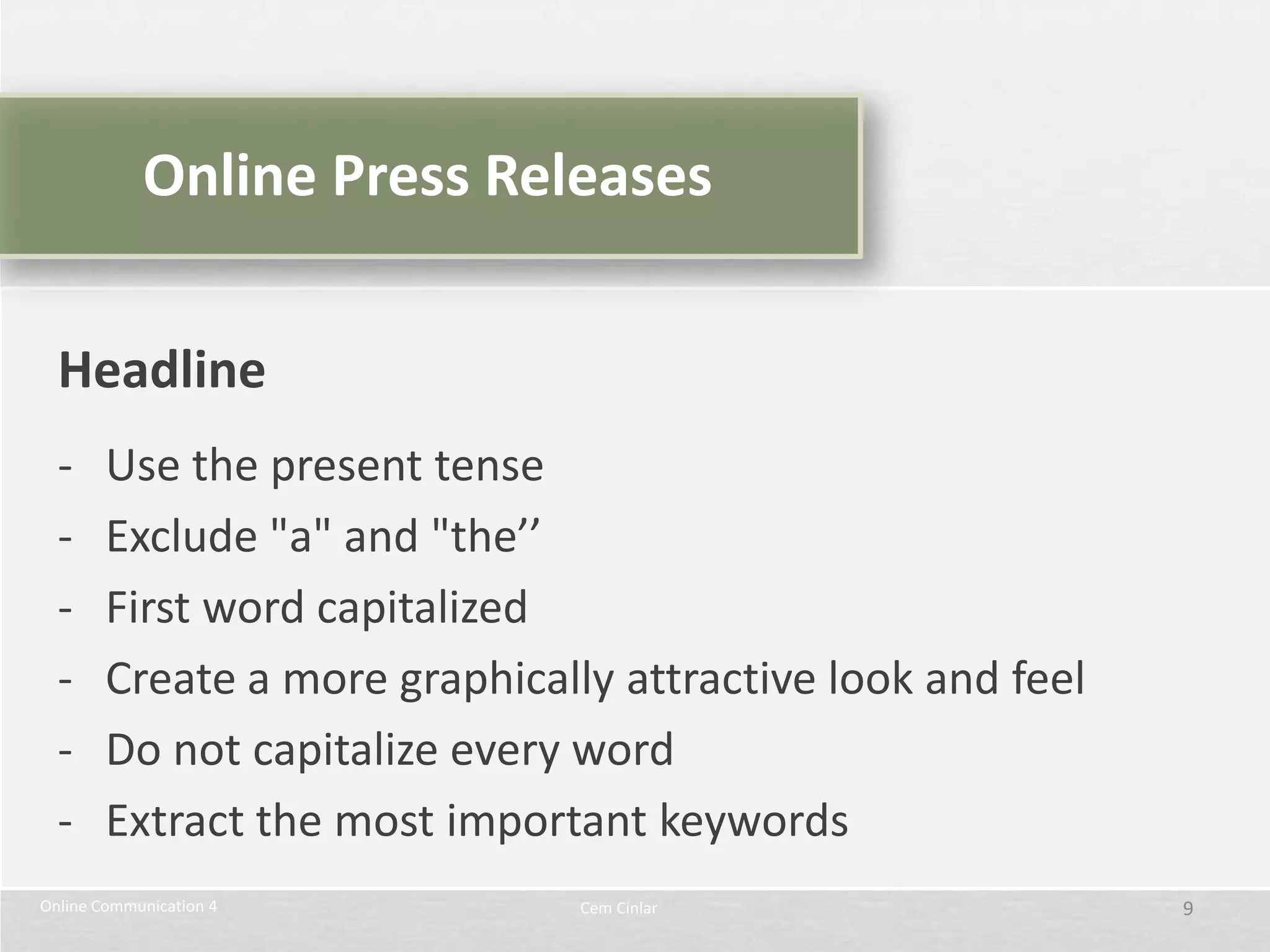Online Press Releases


  Headline
  -     Use the present tense
  -     Exclude "a" and "the’’
  -     First word capitalized
  -     Create a more graphically attractive look and feel
  -     Do not capitalize every word
  -     Extract the most important keywords
Online Communication 4          Cem Cinlar                   9
 