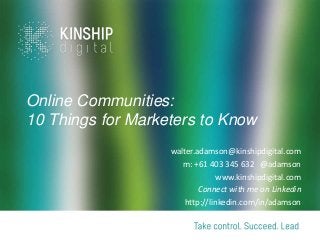 Online Communities:
10 Things for Marketers to Know
                   walter.adamson@kinshipdigital.com
                      m: +61 403 345 632 @adamson
                                www.kinshipdigital.com
                           Connect with me on Linkedin
                      http://linkedin.com/in/adamson
 